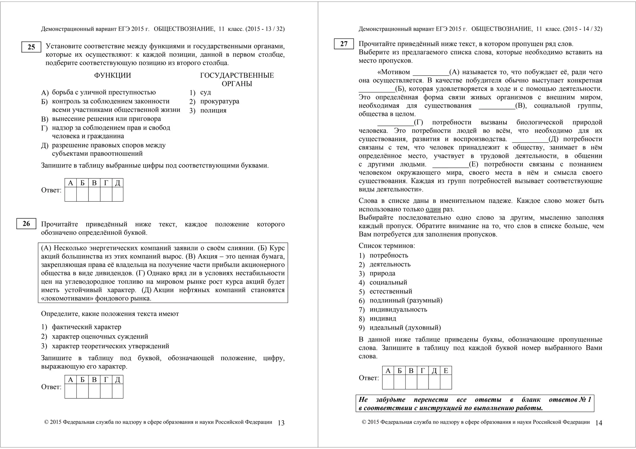 Демонстрационный вариант ЕГЭ 2015 г. ОБЩЕСТВОЗНАНИЕ, 11 класс. (2015 - 13 / 32) 
Установите соответствие между функциями и государственными органами, 
которые их осуществляют: к каждой позиции, данной в первом столбце, 
подберите соответствующую позицию из второго столбца. 
ФУНКЦИИ ГОСУДАРСТВЕННЫЕ 
ОРГАНЫ А) 
борьба с уличной преступностью 
Б) 
контроль за соблюдением законности 
всеми участниками общественной жизни 
В) 
вынесение решения или приговора 
Г) 
надзор за соблюдением прав и свобод 
человека и гражданина 
Д) 
разрешение правовых споров между 
субъектами правоотношений 
1) 
суд 
2) 
прокуратура 
3) 
полиция 
Запишите в таблицу выбранные цифры под соответствующими буквами. 
А Б В Г Д 
Ответ: 
Прочитайте приведённый ниже текст, каждое положение которого 
обозначено определённой буквой. 
(А) Несколько энергетических компаний заявили о своём слиянии. (Б) Курс 
акций большинства из этих компаний вырос. (В) Акция – это ценная бумага, 
закрепляющая права её владельца на получение части прибыли акционерного 
общества в виде дивидендов. (Г) Однако вряд ли в условиях нестабильности 
цен на углеводородное топливо на мировом рынке рост курса акций будет 
иметь устойчивый характер. (Д) Акции нефтяных компаний становятся 
«локомотивами» фондового рынка. 
Определите, какие положения текста имеют 
1) фактический характер 
2) характер оценочных суждений 
3) характер теоретических утверждений 
Запишите в таблицу под буквой, обозначающей положение, цифру, 
выражающую его характер. 
А Б В Г Д 
Ответ: 
© 2015 Федеральная служба по надзору в сфере образования и науки Российской Федерации 13 
25 
26 
Демонстрационный вариант ЕГЭ 2015 г. ОБЩЕСТВОЗНАНИЕ, 11 класс. (2015 - 14 / 32) 
Прочитайте приведённый ниже текст, в котором пропущен ряд слов. 
Выберите из предлагаемого списка слова, которые необходимо вставить на 
место пропусков. 
«Мотивом __________(А) называется то, что побуждает её, ради чего 
она осуществляется. В качестве побудителя обычно выступает конкретная 
__________(Б), которая удовлетворяется в ходе и с помощью деятельности. 
Это определённая форма связи живых организмов с внешним миром, 
необходимая для существования __________(В), социальной группы, 
общества в целом. 
__________(Г) потребности вызваны биологической природой 
человека. Это потребности людей во всём, что необходимо для их 
существования, развития и воспроизводства. __________(Д) потребности 
связаны с тем, что человек принадлежит к обществу, занимает в нём 
определённое место, участвует в трудовой деятельности, в общении 
с другими людьми. __________(Е) потребности связаны с познанием 
человеком окружающего мира, своего места в нём и смысла своего 
существования. Каждая из групп потребностей вызывает соответствующие 
виды деятельности». 
Слова в списке даны в именительном падеже. Каждое слово может быть 
использовано только один раз. 
Выбирайте последовательно одно слово за другим, мысленно заполняя 
каждый пропуск. Обратите внимание на то, что слов в списке больше, чем 
Вам потребуется для заполнения пропусков. 
Список терминов: 
1) 
потребность 
2) 
деятельность 
3) 
природа 
4) 
социальный 
5) 
естественный 
6) 
подлинный (разумный) 
7) 
индивидуальность 
8) 
индивид 
9) 
идеальный (духовный) 
В данной ниже таблице приведены буквы, обозначающие пропущенные 
слова. Запишите в таблицу под каждой буквой номер выбранного Вами 
слова. 
А Б В Г Д Е 
Ответ: 
Не забудьте перенести все ответы в бланк ответов № 1 
в соответствии с инструкцией по выполнению работы. 
© 2015 Федеральная служба по надзору в сфере образования и науки Российской Федерации 14 
27 
 