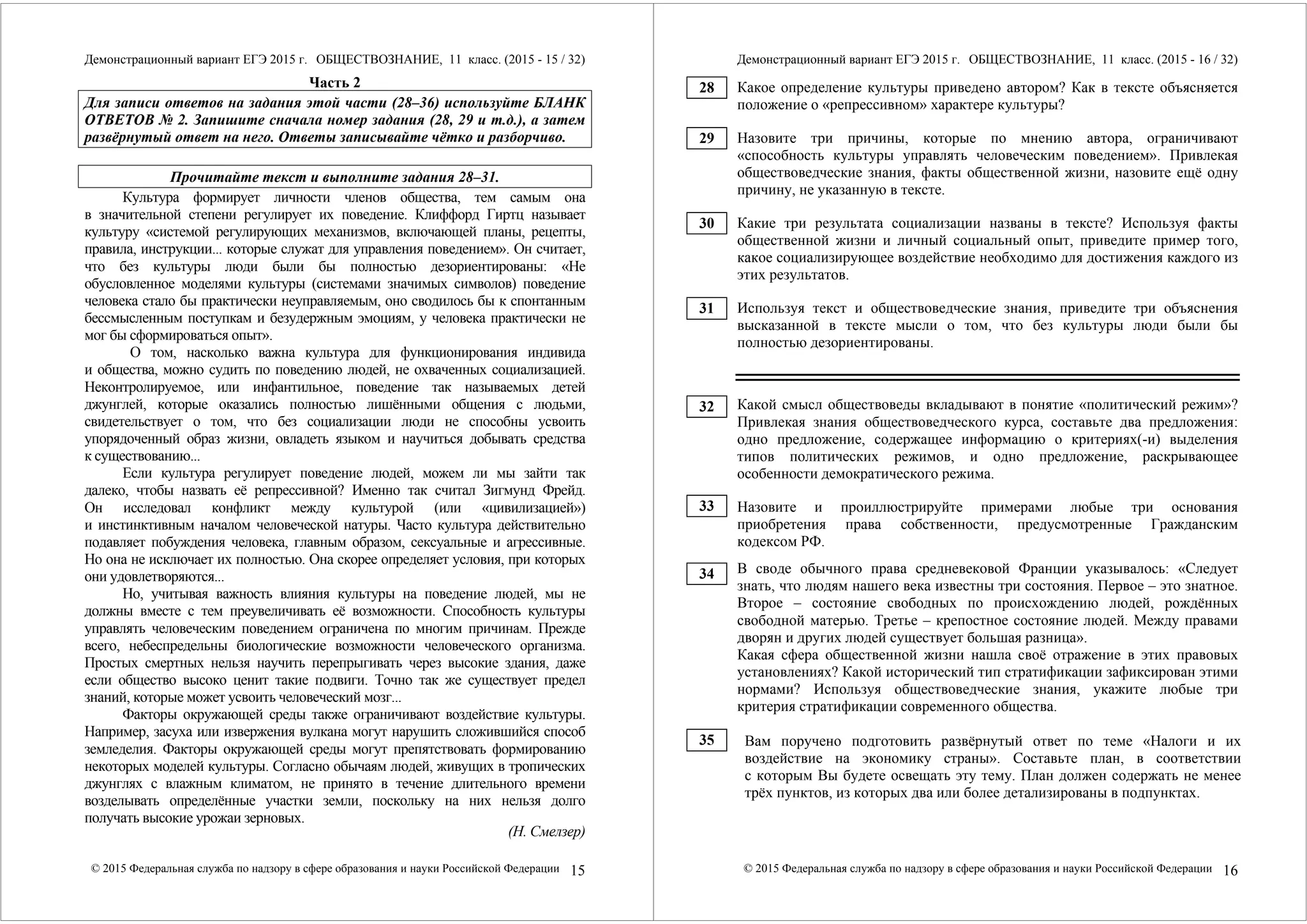 Демонстрационный вариант ЕГЭ 2015 г. ОБЩЕСТВОЗНАНИЕ, 11 класс. (2015 - 15 / 32) 
Часть 2 
Для записи ответов на задания этой части (28–36) используйте БЛАНК 
ОТВЕТОВ № 2. Запишите сначала номер задания (28, 29 и т.д.), а затем 
развёрнутый ответ на него. Ответы записывайте чётко и разборчиво. 
Прочитайте текст и выполните задания 28–31. 
Культура формирует личности членов общества, тем самым она 
в значительной степени регулирует их поведение. Клиффорд Гиртц называет 
культуру «системой регулирующих механизмов, включающей планы, рецепты, 
правила, инструкции... которые служат для управления поведением». Он считает, 
что без культуры люди были бы полностью дезориентированы: «Не 
обусловленное моделями культуры (системами значимых символов) поведение 
человека стало бы практически неуправляемым, оно сводилось бы к спонтанным 
бессмысленным поступкам и безудержным эмоциям, у человека практически не 
мог бы сформироваться опыт». 
О том, насколько важна культура для функционирования индивида 
и общества, можно судить по поведению людей, не охваченных социализацией. 
Неконтролируемое, или инфантильное, поведение так называемых детей 
джунглей, которые оказались полностью лишёнными общения с людьми, 
свидетельствует о том, что без социализации люди не способны усвоить 
упорядоченный образ жизни, овладеть языком и научиться добывать средства 
к существованию... 
Если культура регулирует поведение людей, можем ли мы зайти так 
далеко, чтобы назвать её репрессивной? Именно так считал Зигмунд Фрейд. 
Он исследовал конфликт между культурой (или «цивилизацией») 
и инстинктивным началом человеческой натуры. Часто культура действительно 
подавляет побуждения человека, главным образом, сексуальные и агрессивные. 
Но она не исключает их полностью. Она скорее определяет условия, при которых 
они удовлетворяются... 
Но, учитывая важность влияния культуры на поведение людей, мы не 
должны вместе с тем преувеличивать её возможности. Способность культуры 
управлять человеческим поведением ограничена по многим причинам. Прежде 
всего, небеспредельны биологические возможности человеческого организма. 
Простых смертных нельзя научить перепрыгивать через высокие здания, даже 
если общество высоко ценит такие подвиги. Точно так же существует предел 
знаний, которые может усвоить человеческий мозг... 
Факторы окружающей среды также ограничивают воздействие культуры. 
Например, засуха или извержения вулкана могут нарушить сложившийся способ 
земледелия. Факторы окружающей среды могут препятствовать формированию 
некоторых моделей культуры. Согласно обычаям людей, живущих в тропических 
джунглях с влажным климатом, не принято в течение длительного времени 
возделывать определённые участки земли, поскольку на них нельзя долго 
получать высокие урожаи зерновых. 
(Н. Смелзер) 
© 2015 Федеральная служба по надзору в сфере образования и науки Российской Федерации 15 
Демонстрационный вариант ЕГЭ 2015 г. ОБЩЕСТВОЗНАНИЕ, 11 класс. (2015 - 16 / 32) 
Какое определение культуры приведено автором? Как в тексте объясняется 
положение о «репрессивном» характере культуры? 
Назовите три причины, которые по мнению автора, ограничивают 
«способность культуры управлять человеческим поведением». Привлекая 
обществоведческие знания, факты общественной жизни, назовите ещё одну 
причину, не указанную в тексте. 
Какие три результата социализации названы в тексте? Используя факты 
общественной жизни и личный социальный опыт, приведите пример того, 
какое социализирующее воздействие необходимо для достижения каждого из 
этих результатов. 
Используя текст и обществоведческие знания, приведите три объяснения 
высказанной в тексте мысли о том, что без культуры люди были бы 
полностью дезориентированы. 
Какой смысл обществоведы вкладывают в понятие «политический режим»? 
Привлекая знания обществоведческого курса, составьте два предложения: 
одно предложение, содержащее информацию о критериях(-и) выделения 
типов политических режимов, и одно предложение, раскрывающее 
особенности демократического режима. 
Назовите и проиллюстрируйте примерами любые три основания 
приобретения права собственности, предусмотренные Гражданским 
кодексом РФ. 
В своде обычного права средневековой Франции указывалось: «Следует 
знать, что людям нашего века известны три состояния. Первое – это знатное. 
Второе – состояние свободных по происхождению людей, рождённых 
свободной матерью. Третье – крепостное состояние людей. Между правами 
дворян и других людей существует большая разница». 
Какая сфера общественной жизни нашла своё отражение в этих правовых 
установлениях? Какой исторический тип стратификации зафиксирован этими 
нормами? Используя обществоведческие знания, укажите любые три 
критерия стратификации современного общества. 
Вам поручено подготовить развёрнутый ответ по теме «Налоги и их 
воздействие на экономику страны». Составьте план, в соответствии 
с которым Вы будете освещать эту тему. План должен содержать не менее 
трёх пунктов, из которых два или более детализированы в подпунктах. 
© 2015 Федеральная служба по надзору в сфере образования и науки Российской Федерации 16 
28 
29 
30 
31 
32 
33 
34 
35 
 