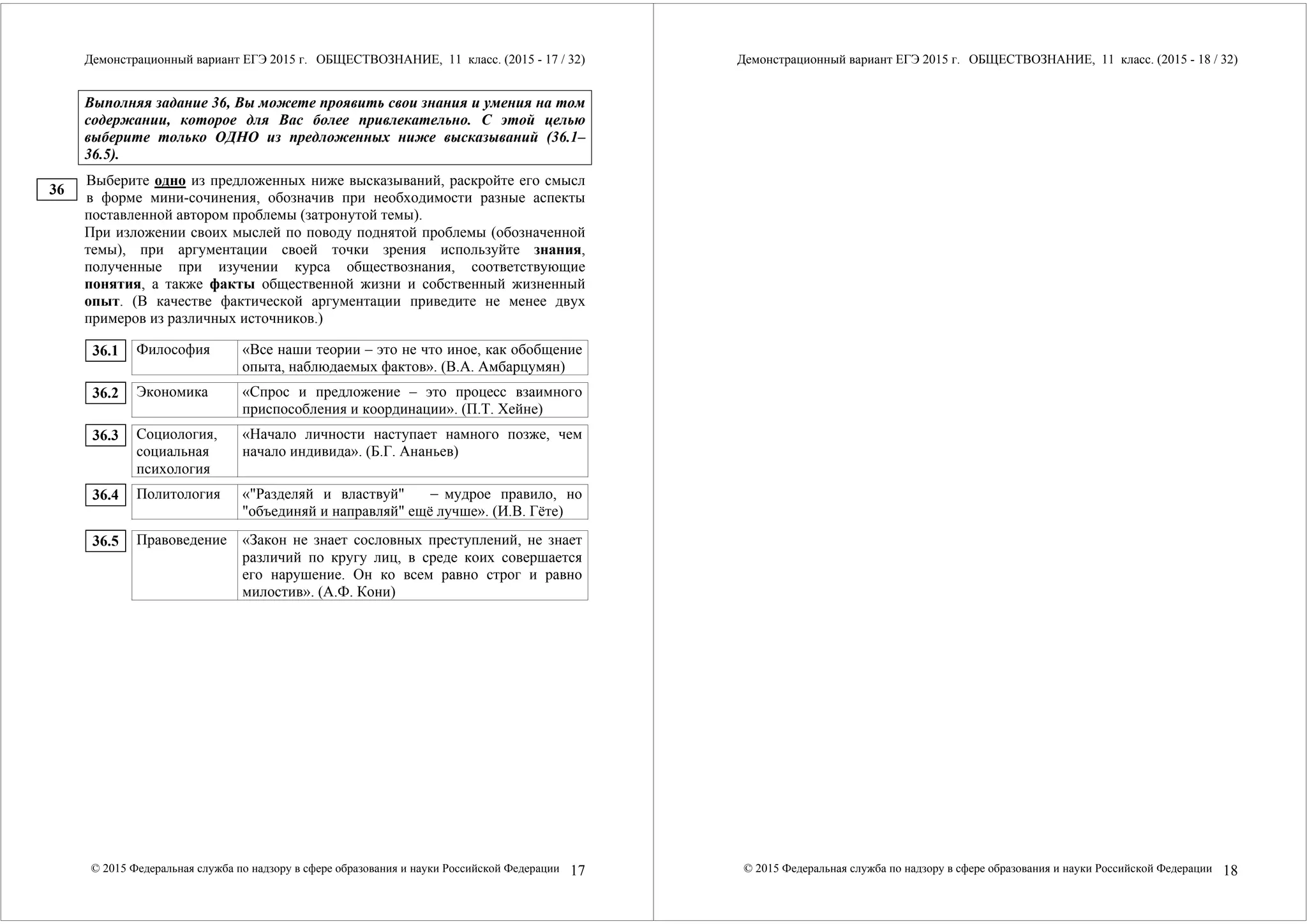 Демонстрационный вариант ЕГЭ 2015 г. ОБЩЕСТВОЗНАНИЕ, 11 класс. (2015 - 17 / 32) 
Выполняя задание 36, Вы можете проявить свои знания и умения на том 
содержании, которое для Вас более привлекательно. С этой целью 
выберите только ОДНО из предложенных ниже высказываний (36.1– 
36.5). 
Выберите одно из предложенных ниже высказываний, раскройте его смысл 
в форме мини-сочинения, обозначив при необходимости разные аспекты 
поставленной автором проблемы (затронутой темы). 
При изложении своих мыслей по поводу поднятой проблемы (обозначенной 
темы), при аргументации своей точки зрения используйте знания, 
полученные при изучении курса обществознания, соответствующие 
понятия, а также факты общественной жизни и собственный жизненный 
опыт. (В качестве фактической аргументации приведите не менее двух 
примеров из различных источников.) 
Философия «Все наши теории – это не что иное, как обобщение 
опыта, наблюдаемых фактов». (В.А. Амбарцумян) 
Экономика «Спрос и предложение – это процесс взаимного 
приспособления и координации». (П.Т. Хейне) 
Социология, 
социальная 
психология 
«Начало личности наступает намного позже, чем 
начало индивида». (Б.Г. Ананьев) 
Политология «"Разделяй и властвуй" – мудрое правило, но 
"объединяй и направляй" ещё лучше». (И.В. Гёте) 
Правоведение «Закон не знает сословных преступлений, не знает 
различий по кругу лиц, в среде коих совершается 
его нарушение. Он ко всем равно строг и равно 
милостив». (А.Ф. Кони) 
© 2015 Федеральная служба по надзору в сфере образования и науки Российской Федерации 17 
36 
36.1 
36.2 
36.3 
36.4 
36.5 
Демонстрационный вариант ЕГЭ 2015 г. ОБЩЕСТВОЗНАНИЕ, 11 класс. (2015 - 18 / 32) 
© 2015 Федеральная служба по надзору в сфере образования и науки Российской Федерации 18 
 