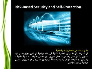 Risk-Based Security and Self-Protection 
الأمن المعتمد على المخاطر والحماية الذاتية 
آن للشركات أن تقتنع أن الحماية الأمنية في عالم الرقمية لن تكون 100 %، ولكنها 
ستكون بالشكل الذي يحد من المخاطر الكبرى . إن تصميم تطبيقات الحماية الذاتية ، 
بالتزامن مع تطبيقات الوعي بالسياق النشطة ،والوصول السريع .. هو ضروري لحصول 
الرقمية في إدارة الأعمال 
 
