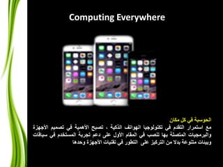 Computing Everywhere 
الحوسبة في كل مكان 
مع استمرار التقدم في تكنولوجيا الهواتف الذكية ، تصبح الأهمية في تصميم الأجهزة 
والبرمجيات المتصلة بها تنصب في المقام الأول على دعم تجربة المستخدم في سياقات 
وبيئات متنوعة بدلا من التركيز على التطور في تقنيات الأجهزة وحدها 
 
