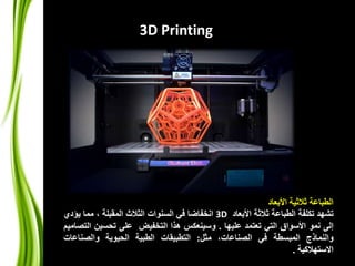 الطباعة ثلاثية الأبعاد 
3D Printing 
3 انخفاضا في السنوات الثلاث المقبلة ، مما يؤدي D تشهد تكلفة الطباعة ثلاثة الأبعاد 
إلى نمو الأسواق التي تعتمد عليها . وسينعكس هذا التخفيض على تحسين التصاميم 
والنماذج المبسطة في الصناعات، مثل: التطبيقات الطبية الحيوية والصناعات 
الاستهلاكية . 
 
