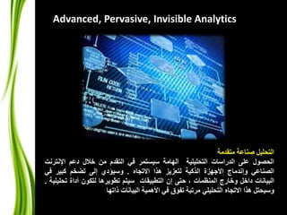 Advanced, Pervasive, Invisible Analytics 
التحليل صناعة متقدمة 
الحصول على الدراسات التحليلية الهامة سيستمر في التقدم من خلال دعم الإنترنت 
الصناعي وإندماج الأجهزة الذكية لتعزيز هذا الاتجاه . وسيؤدي إلى تضخم كبير في 
البيانات داخل وخارج المنظمات ، حتى إن التطبيقات سيتم تطويرها لتكون أداة تحليلية . 
وسيحتل هذا الاتجاه التحليلي مرتبة تفوق في الأهمية البيانات ذاتها 
 