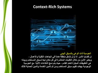 Context-Rich Systems 
الحوسبة ذات الوعي بالسياق البيئي 
إن قضايا الأمن لا تزال تشغل منطقة هامة في اتجاهات التقنية والأعمال ، 
ويعتبر الأمن من خلال التقنيات المنتشرة في كل مكان تبعا لسياق المستخدم وبيئته 
هي التطبيقات المبكرة للعام القادم ، حيث يتم دمج الذكاءات الآلية مع الحوسبة 
الوجودية بهدف تقييم سياق المستخدم ومن ثم تأمين الخدمة وتأمين الحماية كذلك 
 