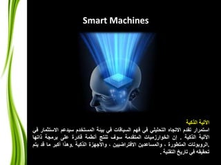 Smart Machines 
الآلية الذكية 
استمرار تقدم الاتجاه التحليلي في فهم السياقات في بيئة المستخدم سيدعم الاستثمار في 
الآلية الذكية . إن الخوارزميات المتقدمة سوف تنتج أنطمة قادرة على برمجة ذاتها 
.الروبوتات المتطورة ، والمساعدين الافتراضيين ، والأجهزة الذكية .وهذا أكبر ما قد يتم 
تحقيقه في تاريخ التقنية . 
 