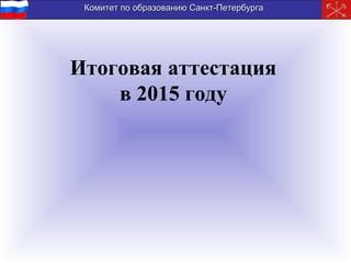 Комитет по образованию Санкт-ПетербургаКомитет по образованию Санкт-Петербурга
Итоговая аттестация
в 2015 году
 