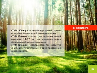 02 
О 
ЮНИОРЕ 
«ТИМ 
Юниор» 
– 
инфраструктурный 
проект 
молодёжной 
политики 
Красноярского 
края. 
«ТИМ 
Юниор» 
– 
проект 
для 
молодых 
людей 
возраста 
14-­‐17 
лет 
из 
муниципальных 
образований 
Красноярского 
края. 
«ТИМ 
Юниор» 
– 
пространство, 
где 
соберутся 
юные, 
целеустремлённые 
и 
ориентированные 
на 
успех 
ребята. 
 