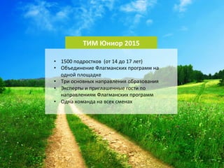 6 
ТИМ 
Юниор 
2015 
• 1500 
подростков 
(от 
14 
до 
17 
лет) 
• Объединение 
Флагманских 
программ 
на 
одной 
площадке 
• Три 
основных 
направления 
образования 
• Эксперты 
и 
приглашенные 
гости 
по 
направлениям 
Флагманских 
программ 
• Одна 
команда 
на 
всех 
сменах 
 