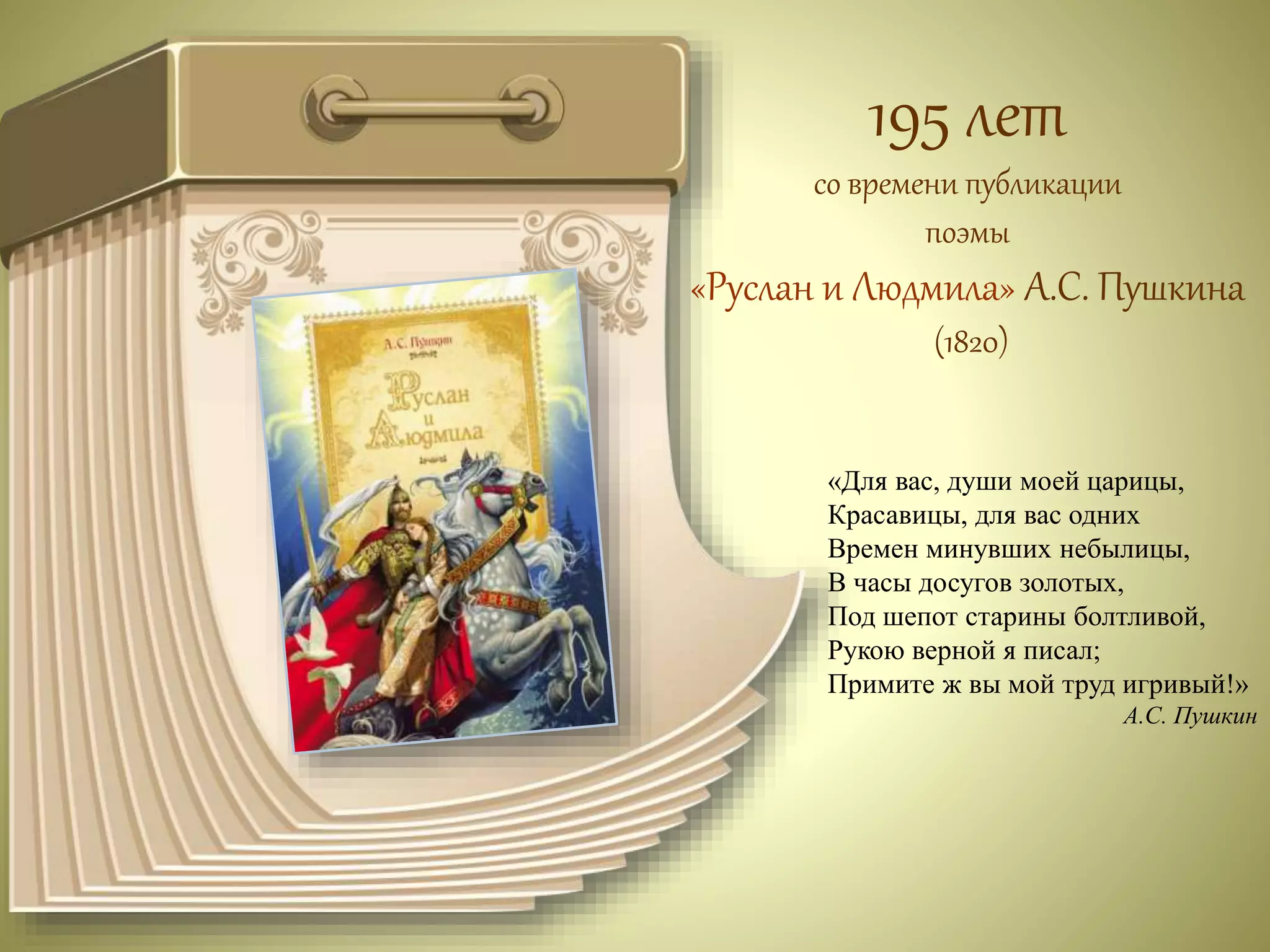 195 лет 
со времени публикации 
поэмы 
«Руслан и Людмила» А.С. Пушкина 
(1820) 
«Для вас, души моей царицы, 
Красавицы, для вас одних 
Времен минувших небылицы, 
В часы досугов золотых, 
Под шепот старины болтливой, 
Рукою верной я писал; 
Примите ж вы мой труд игривый!» 
А.С. Пушкин 
 