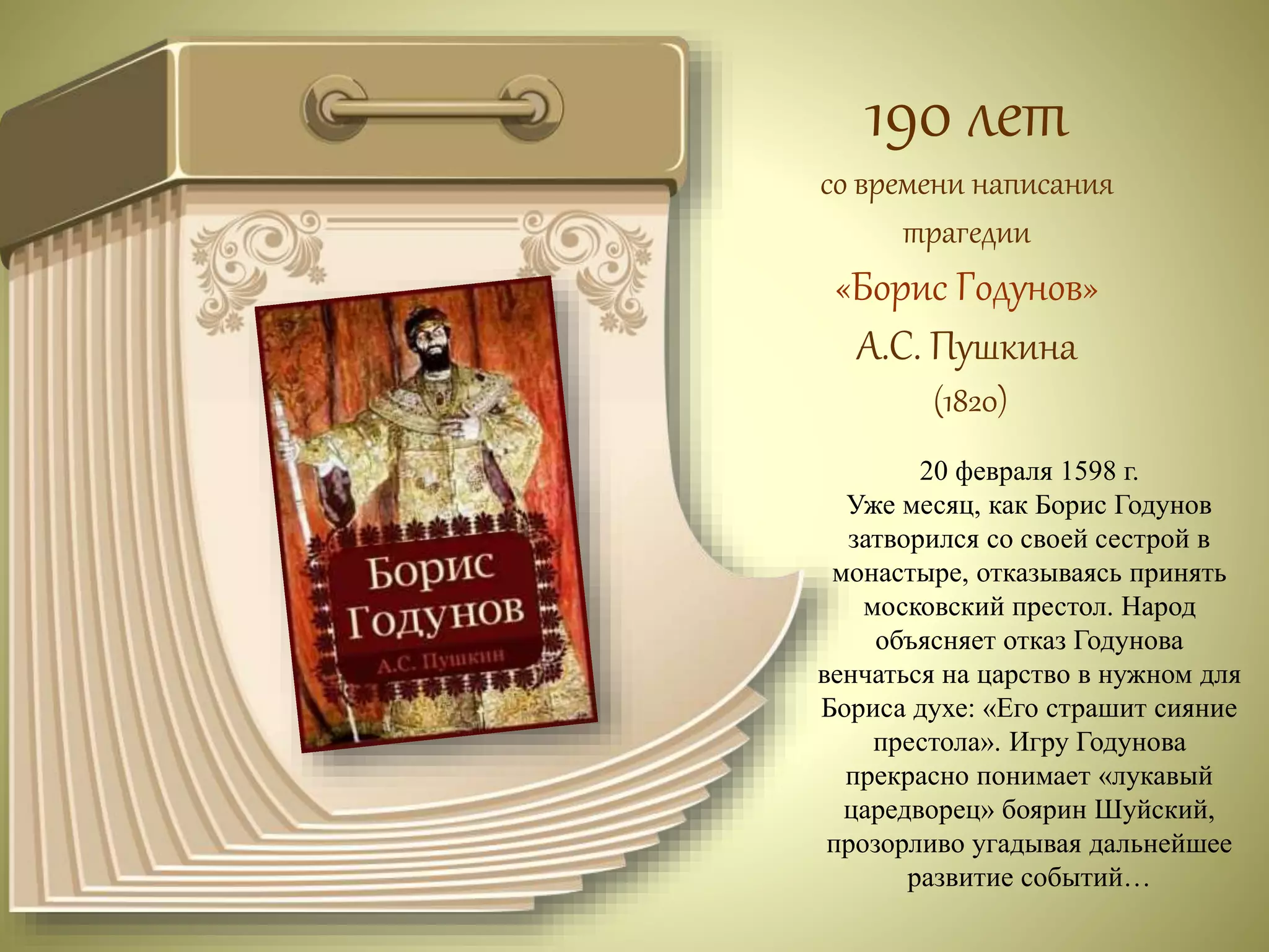 190 лет 
со времени написания 
трагедии 
«Борис Годунов» 
А.С. Пушкина 
(1820) 
20 февраля 1598 г. 
Уже месяц, как Борис Годунов 
затворился со своей сестрой в 
монастыре, отказываясь принять 
московский престол. Народ 
объясняет отказ Годунова 
венчаться на царство в нужном для 
Бориса духе: «Его страшит сияние 
престола». Игру Годунова 
прекрасно понимает «лукавый 
царедворец» боярин Шуйский, 
прозорливо угадывая дальнейшее 
развитие событий… 
 