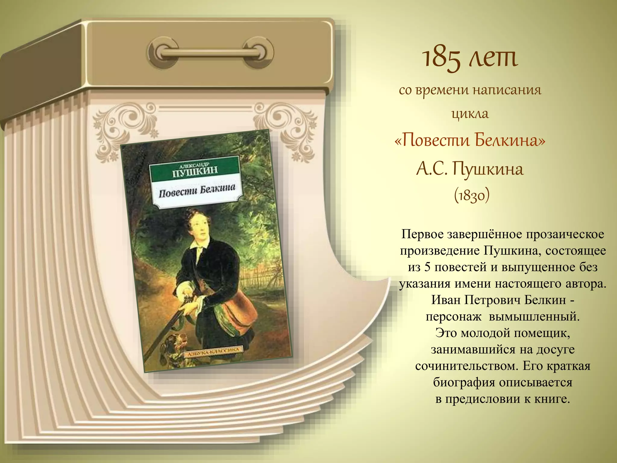 185 лет 
со времени написания 
цикла 
«Повести Белкина» 
А.С. Пушкина 
(1830) 
Первое завершённое прозаическое 
произведение Пушкина, состоящее 
из 5 повестей и выпущенное без 
указания имени настоящего автора. 
Иван Петрович Белкин - 
персонаж вымышленный. 
Это молодой помещик, 
занимавшийся на досуге 
сочинительством. Его краткая 
биография описывается 
в предисловии к книге. 
 