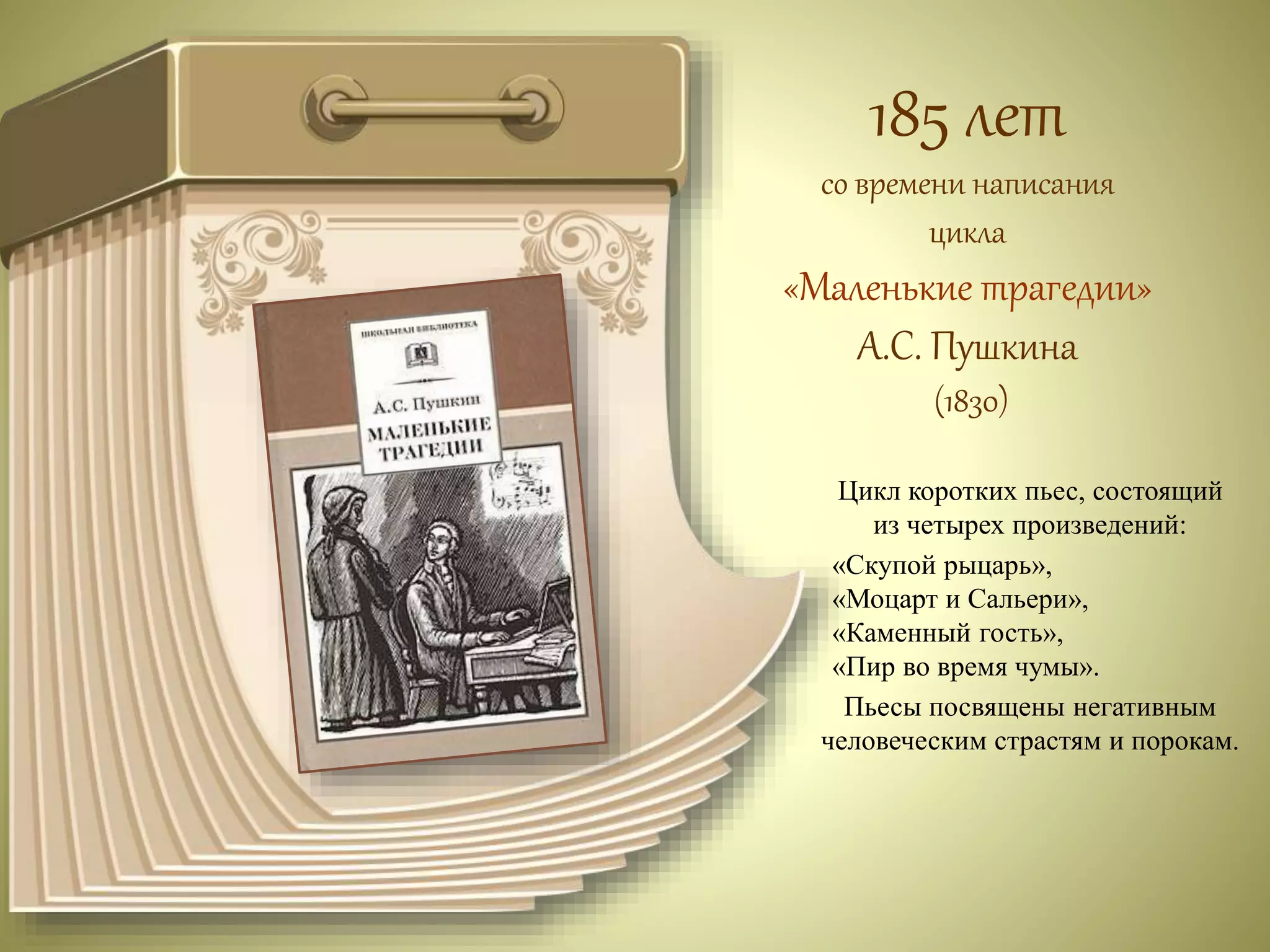 185 лет 
со времени написания 
цикла 
«Маленькие трагедии» 
А.С. Пушкина 
(1830) 
Цикл коротких пьес, состоящий 
из четырех произведений: 
«Скупой рыцарь», 
«Моцарт и Сальери», 
«Каменный гость», 
«Пир во время чумы». 
Пьесы посвящены негативным 
человеческим страстям и порокам. 
 