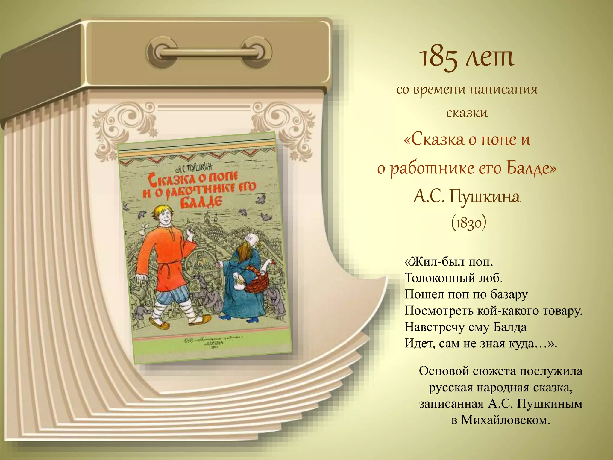 185 лет 
со времени написания 
сказки 
«Сказка о попе и 
о работнике его Балде» 
А.С. Пушкина 
(1830) 
«Жил-был поп, 
Толоконный лоб. 
Пошел поп по базару 
Посмотреть кой-какого товару. 
Навстречу ему Балда 
Идет, сам не зная куда…». 
Основой сюжета послужила 
русская народная сказка, 
записанная А.С. Пушкиным 
в Михайловском. 
 