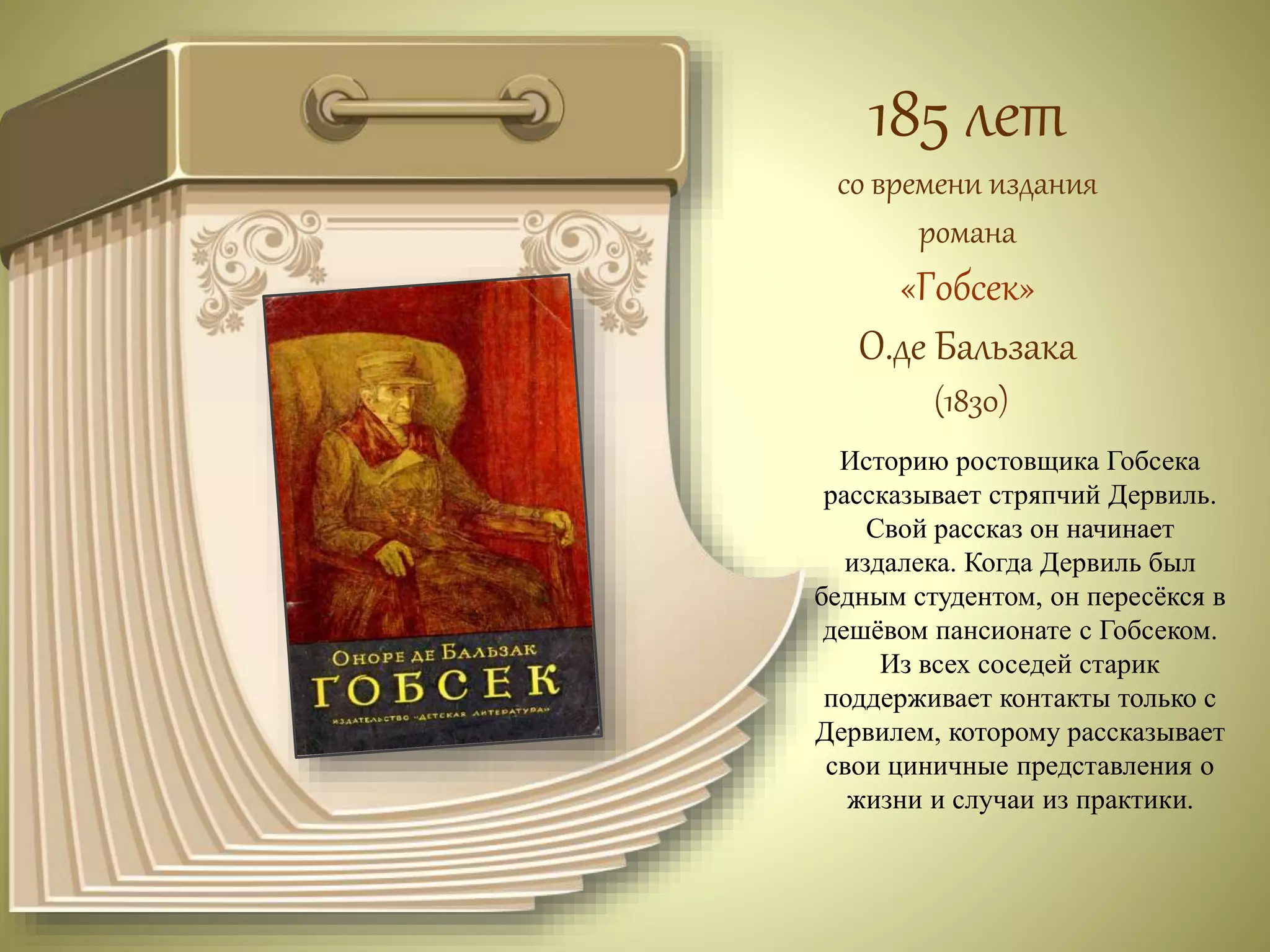 185 лет 
со времени издания 
романа 
«Гобсек» 
О.де Бальзака 
(1830) 
Историю ростовщика Гобсека 
рассказывает стряпчий Дервиль. 
Свой рассказ он начинает 
издалека. Когда Дервиль был 
бедным студентом, он пересёкся в 
дешёвом пансионате с Гобсеком. 
Из всех соседей старик 
поддерживает контакты только с 
Дервилем, которому рассказывает 
свои циничные представления о 
жизни и случаи из практики. 
 