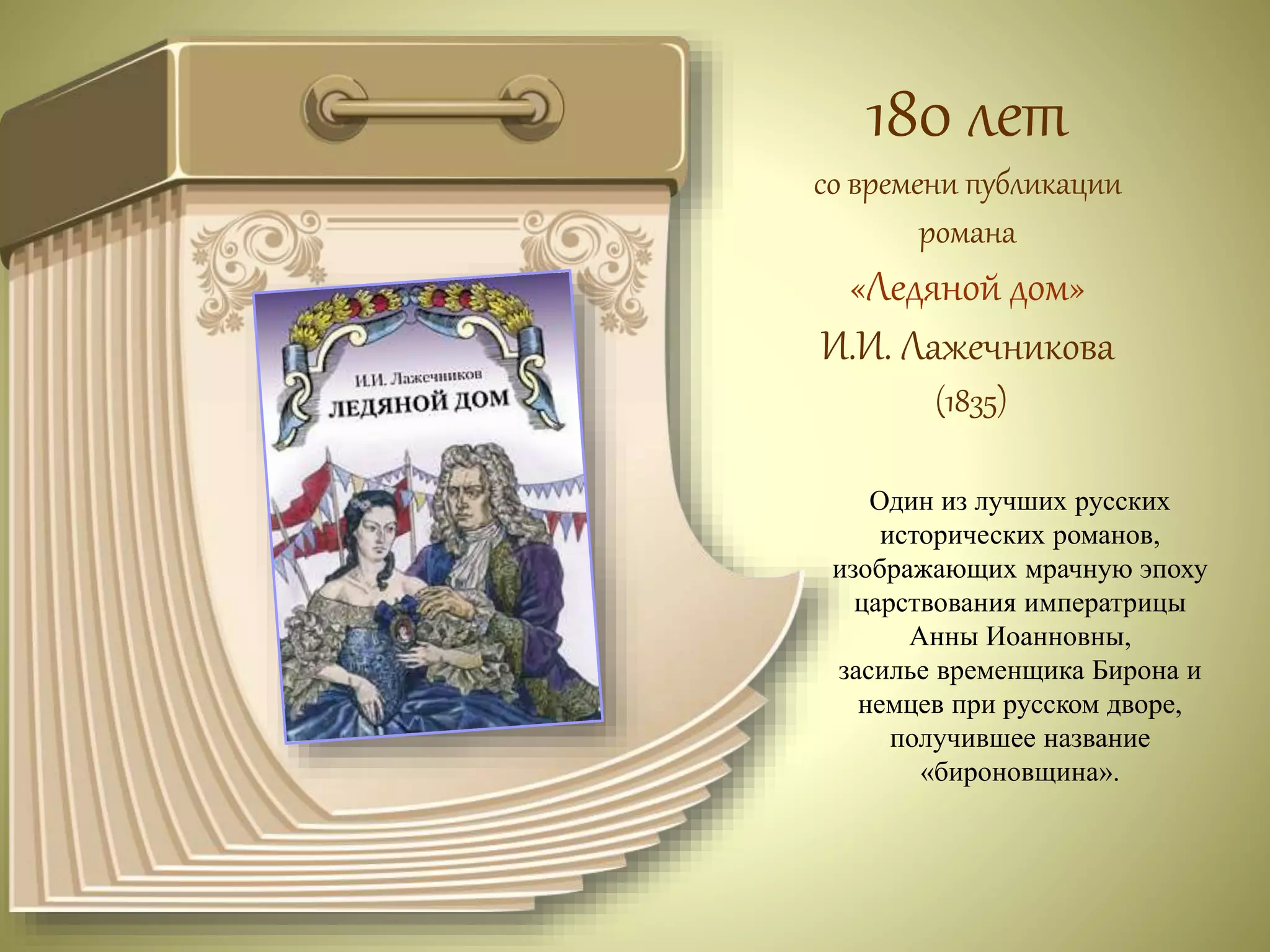 180 лет 
со времени публикации 
романа 
«Ледяной дом» 
И.И. Лажечникова 
(1835) 
Один из лучших русских 
исторических романов, 
изображающих мрачную эпоху 
царствования императрицы 
Анны Иоанновны, 
засилье временщика Бирона и 
немцев при русском дворе, 
получившее название 
«бироновщина». 
 