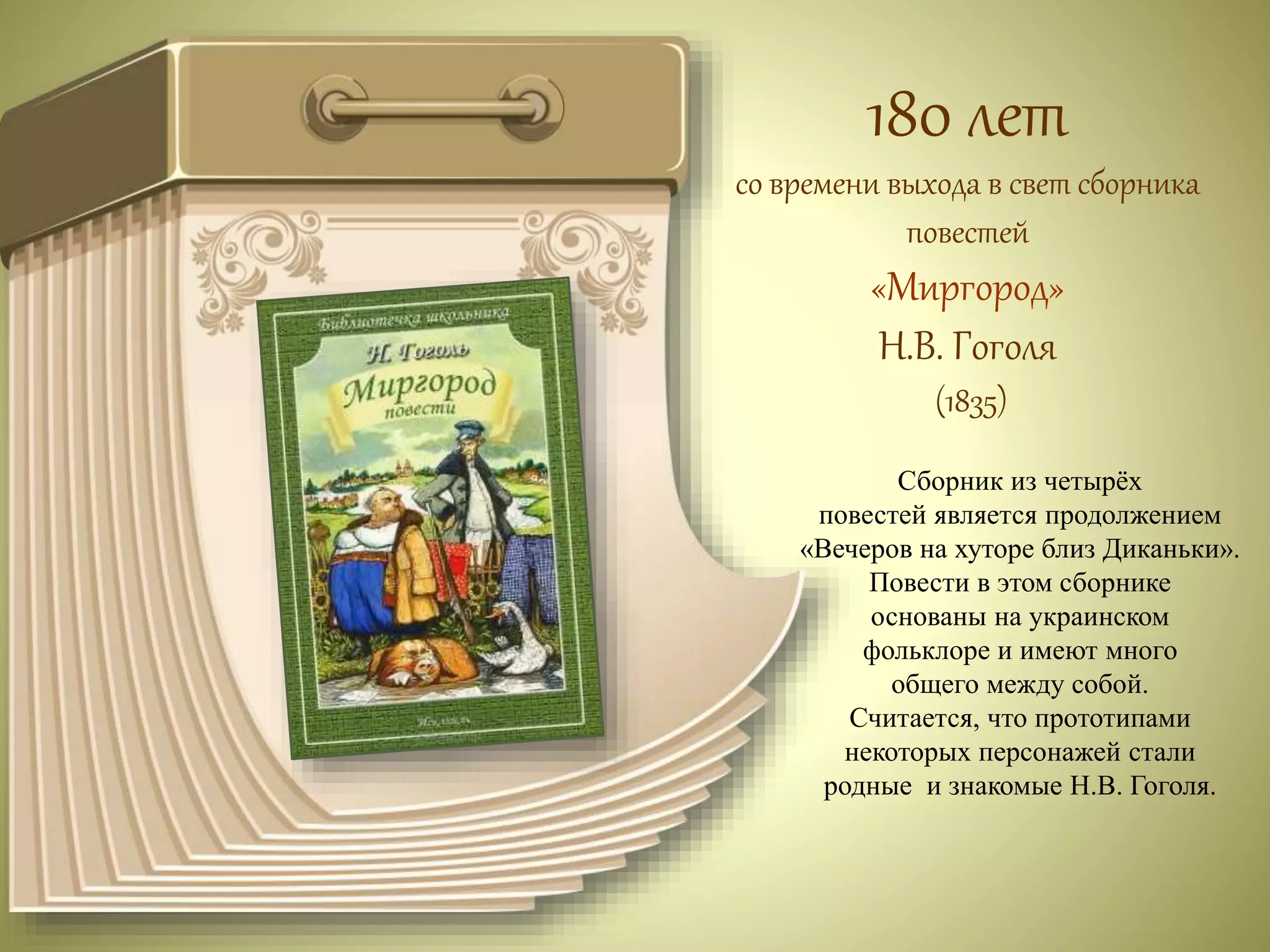 180 лет 
со времени выхода в свет сборника 
повестей 
«Миргород» 
Н.В. Гоголя 
(1835) 
Сборник из четырёх 
повестей является продолжением 
«Вечеров на хуторе близ Диканьки». 
Повести в этом сборнике 
основаны на украинском 
фольклоре и имеют много 
общего между собой. 
Считается, что прототипами 
некоторых персонажей стали 
родные и знакомые Н.В. Гоголя. 
 