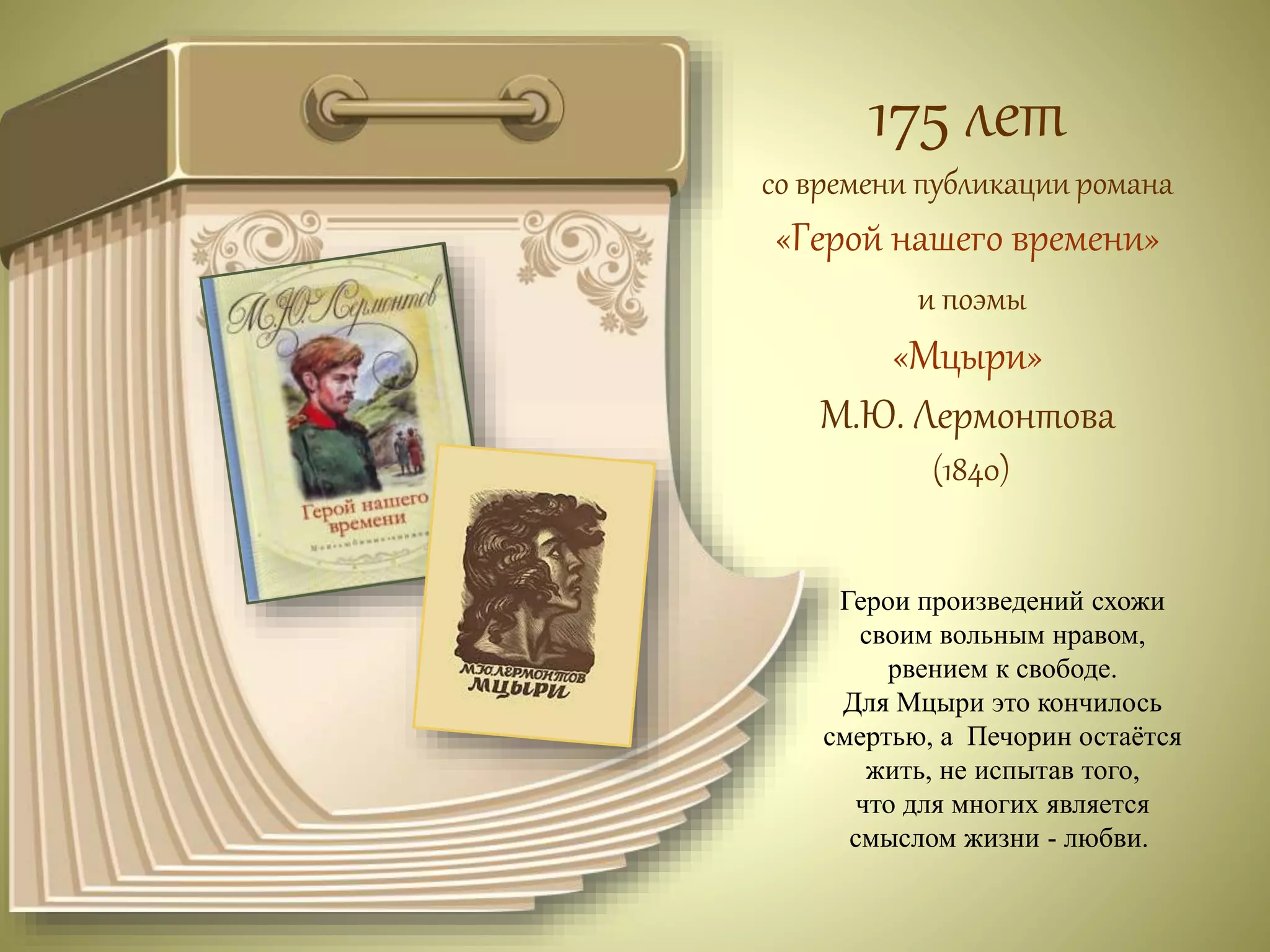 175 лет 
со времени публикации романа 
«Герой нашего времени» 
и поэмы 
«Мцыри» 
М.Ю. Лермонтова 
(1840) 
Герои произведений схожи 
своим вольным нравом, 
рвением к свободе. 
Для Мцыри это кончилось 
смертью, а Печорин остаётся 
жить, не испытав того, 
что для многих является 
смыслом жизни - любви. 
 