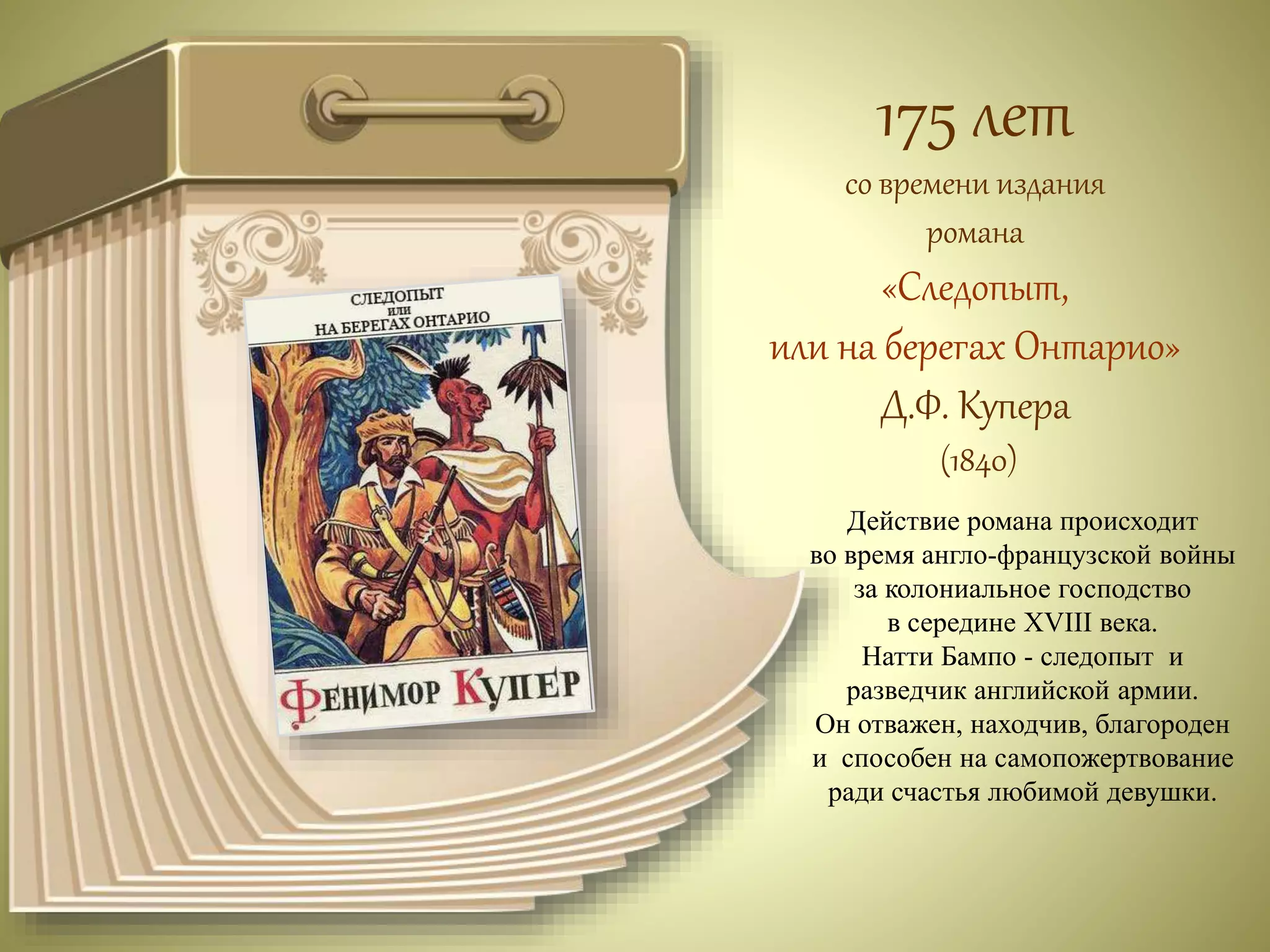 175 лет 
со времени издания 
романа 
«Следопыт, 
или на берегах Онтарио» 
Д.Ф. Купера 
(1840) 
Действие романа происходит 
во время англо-французской войны 
за колониальное господство 
в середине XVIII века. 
Натти Бампо - следопыт и 
разведчик английской армии. 
Он отважен, находчив, благороден 
и способен на самопожертвование 
ради счастья любимой девушки. 
 