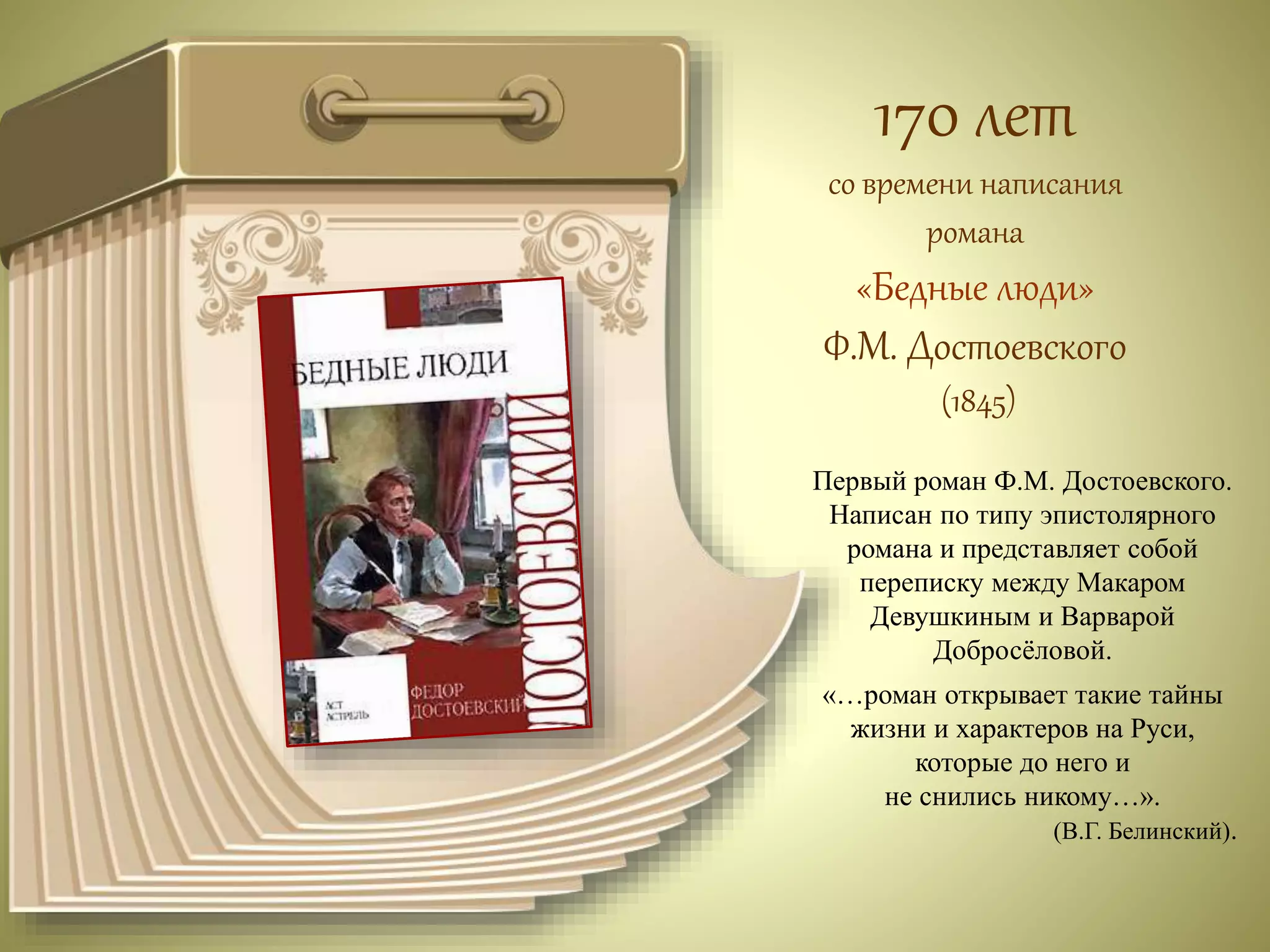 170 лет 
со времени написания 
романа 
«Бедные люди» 
Ф.М. Достоевского 
(1845) 
Первый роман Ф.М. Достоевского. 
Написан по типу эпистолярного 
романа и представляет собой 
переписку между Макаром 
Девушкиным и Варварой 
Добросёловой. 
«…роман открывает такие тайны 
жизни и характеров на Руси, 
которые до него и 
не снились никому…». 
(В.Г. Белинский). 
 