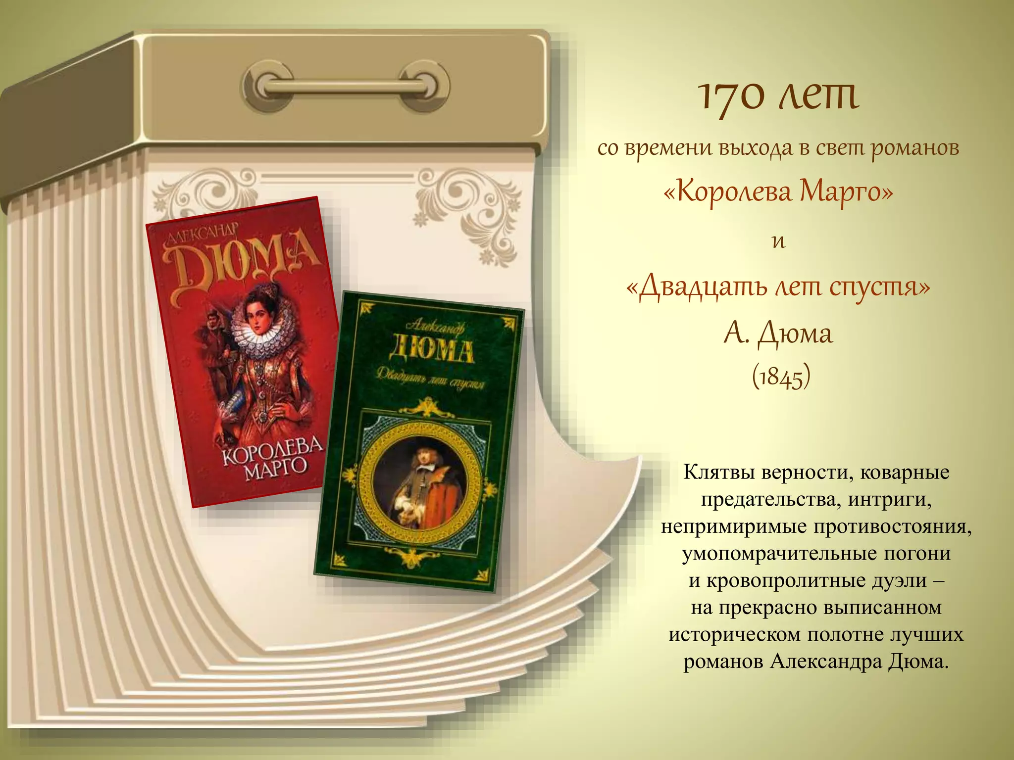 170 лет 
со времени выхода в свет романов 
«Королева Марго» 
и 
«Двадцать лет спустя» 
А. Дюма 
(1845) 
Клятвы верности, коварные 
предательства, интриги, 
непримиримые противостояния, 
умопомрачительные погони 
и кровопролитные дуэли – 
на прекрасно выписанном 
историческом полотне лучших 
романов Александра Дюма. 
 