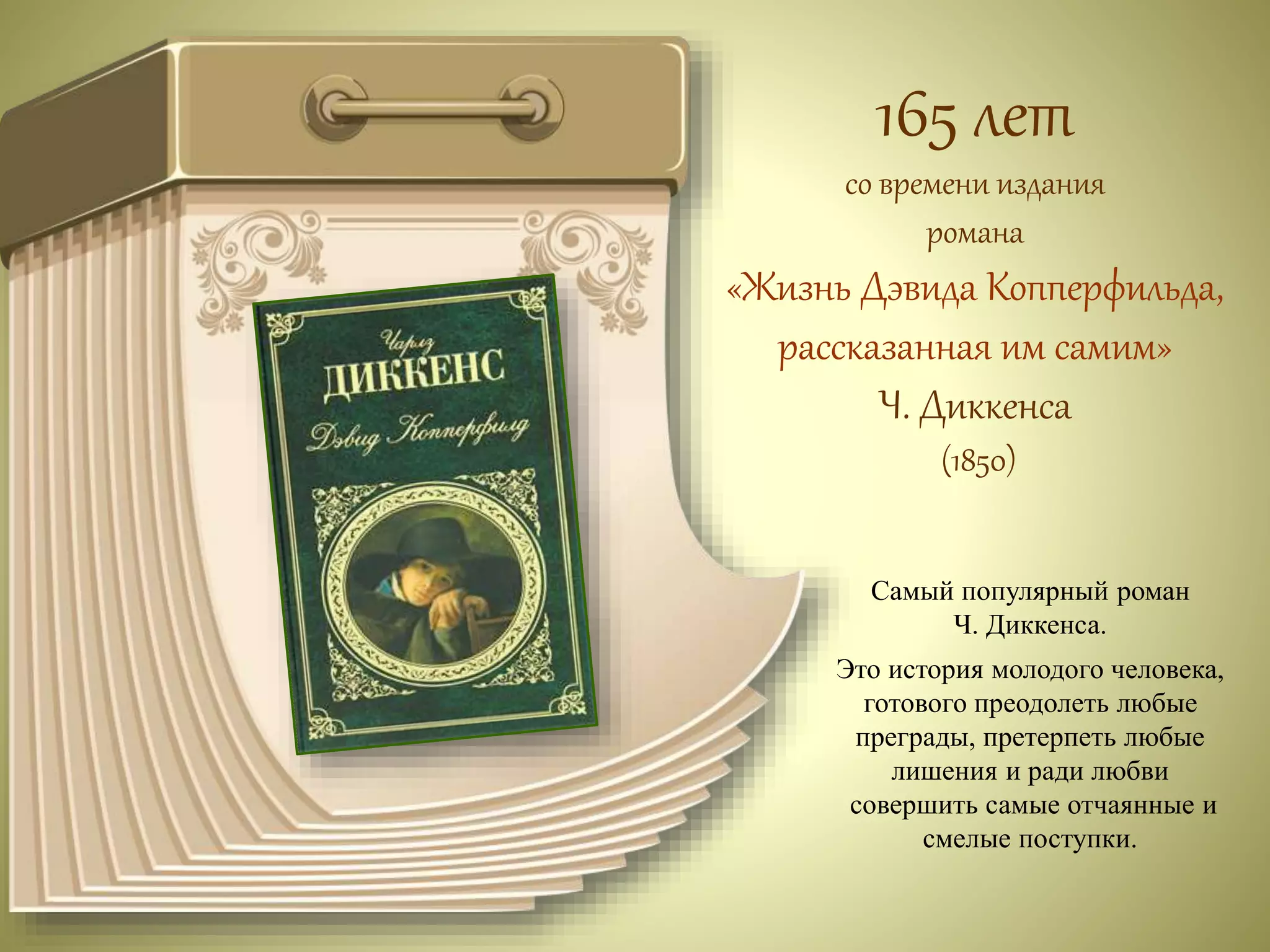 165 лет 
со времени издания 
романа 
«Жизнь Дэвида Копперфильда, 
рассказанная им самим» 
Ч. Диккенса 
(1850) 
Самый популярный роман 
Ч. Диккенса. 
Это история молодого человека, 
готового преодолеть любые 
преграды, претерпеть любые 
лишения и ради любви 
совершить самые отчаянные и 
смелые поступки. 
 