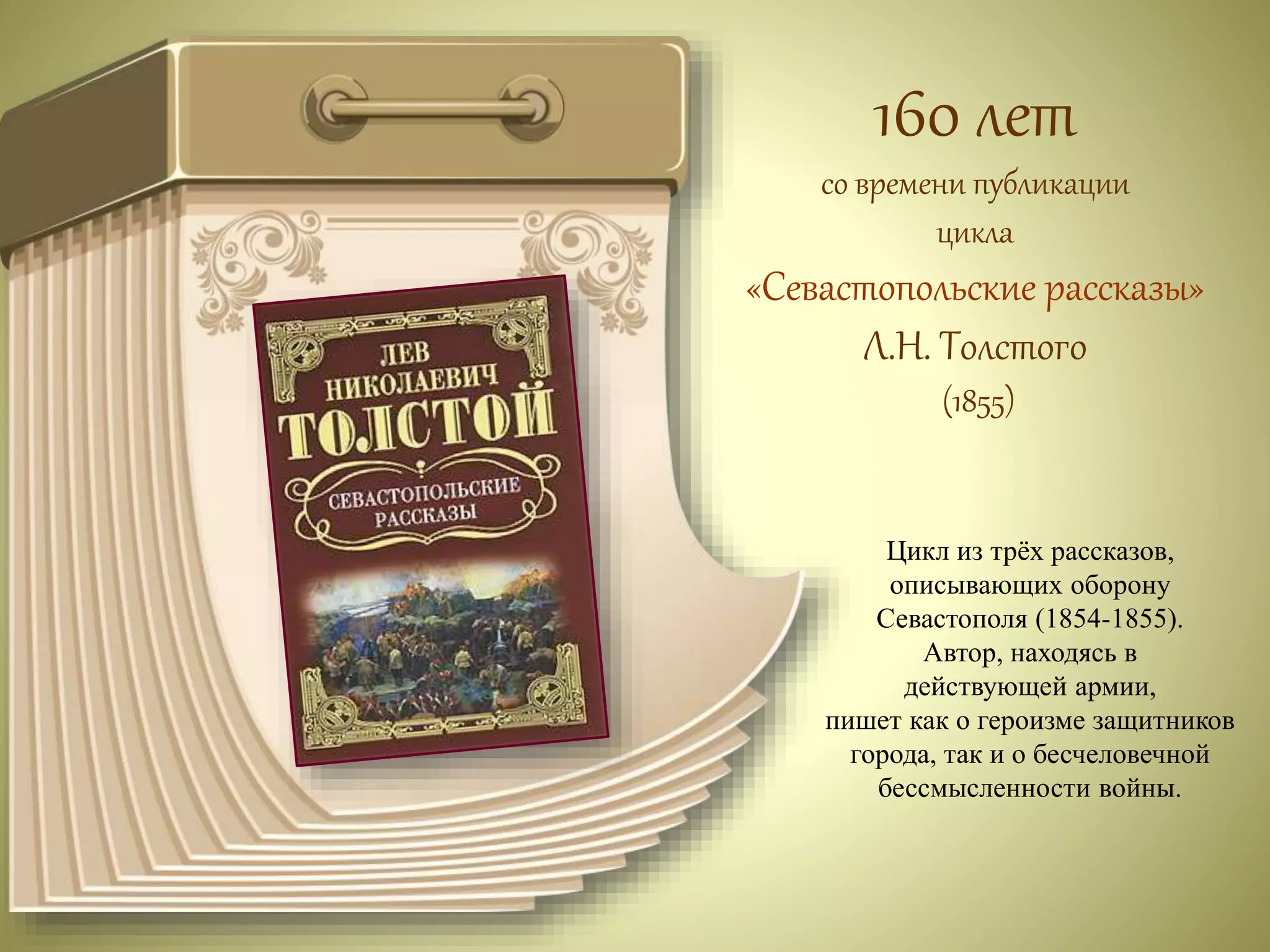 160 лет 
со времени публикации 
цикла 
«Севастопольские рассказы» 
Л.Н. Толстого 
(1855) 
Цикл из трёх рассказов, 
описывающих оборону 
Севастополя (1854-1855). 
Автор, находясь в 
действующей армии, 
пишет как о героизме защитников 
города, так и о бесчеловечной 
бессмысленности войны. 
 