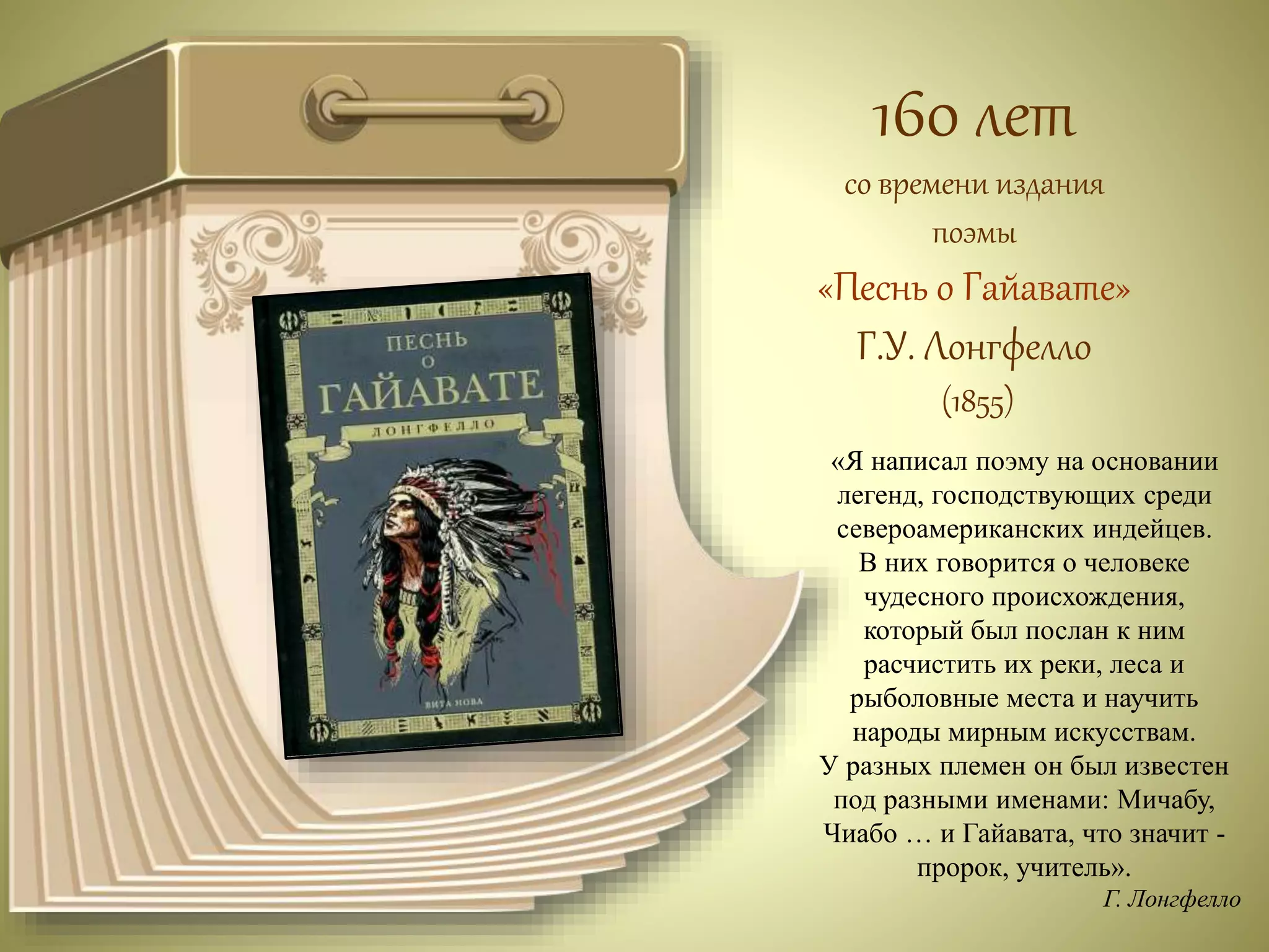 160 лет 
со времени издания 
поэмы 
«Песнь о Гайавате» 
Г.У. Лонгфелло 
(1855) 
«Я написал поэму на основании 
легенд, господствующих среди 
североамериканских индейцев. 
В них говорится о человеке 
чудесного происхождения, 
который был послан к ним 
расчистить их реки, леса и 
рыболовные места и научить 
народы мирным искусствам. 
У разных племен он был известен 
под разными именами: Мичабу, 
Чиабо … и Гайавата, что значит - 
пророк, учитель». 
Г. Лонгфелло 
 
