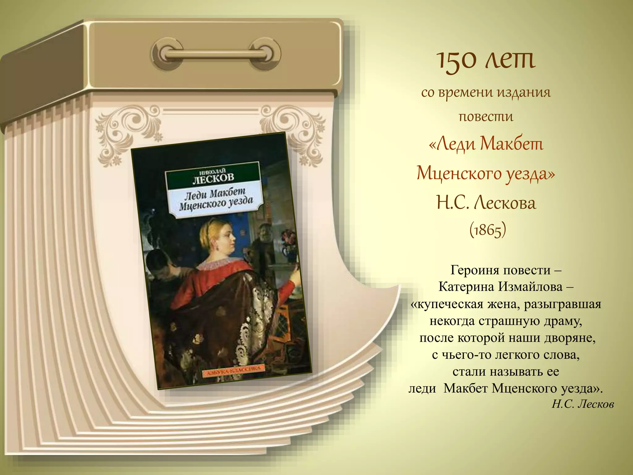 150 лет 
со времени издания 
повести 
«Леди Макбет 
Мценского уезда» 
Н.С. Лескова 
(1865) 
Героиня повести – 
Катерина Измайлова – 
«купеческая жена, разыгравшая 
некогда страшную драму, 
после которой наши дворяне, 
с чьего-то легкого слова, 
стали называть ее 
леди Макбет Мценского уезда». 
Н.С. Лесков 
 