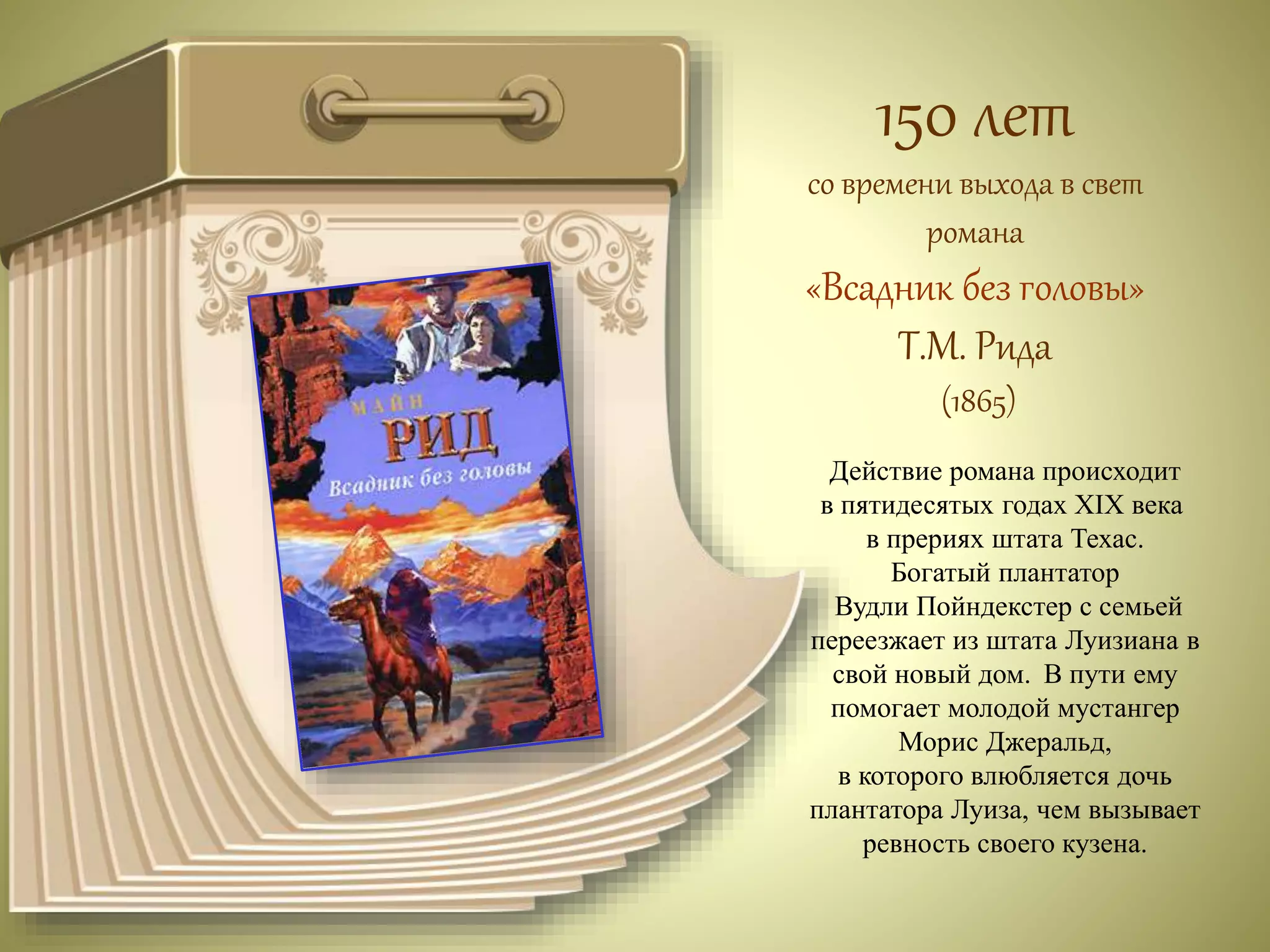 150 лет 
со времени выхода в свет 
романа 
«Всадник без головы» 
Т.М. Рида 
(1865) 
Действие романа происходит 
в пятидесятых годах XIX века 
в прериях штата Техас. 
Богатый плантатор 
Вудли Пойндекстер с семьей 
переезжает из штата Луизиана в 
свой новый дом. В пути ему 
помогает молодой мустангер 
Морис Джеральд, 
в которого влюбляется дочь 
плантатора Луиза, чем вызывает 
ревность своего кузена. 
 