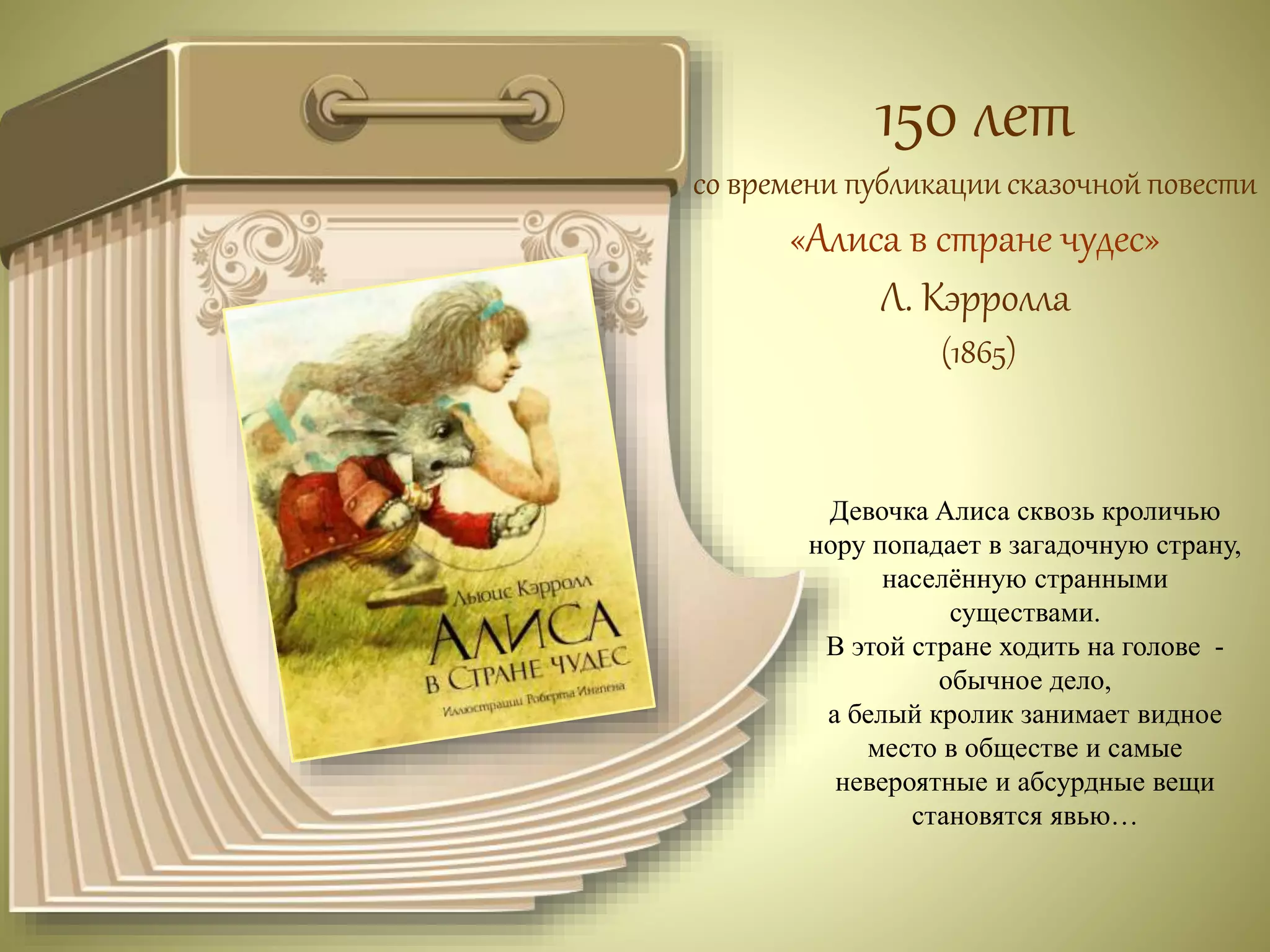 150 лет 
со времени публикации сказочной повести 
«Алиса в стране чудес» 
Л. Кэрролла 
(1865) 
Девочка Алиса сквозь кроличью 
нору попадает в загадочную страну, 
населённую странными 
существами. 
В этой стране ходить на голове - 
обычное дело, 
а белый кролик занимает видное 
место в обществе и самые 
невероятные и абсурдные вещи 
становятся явью… 
 