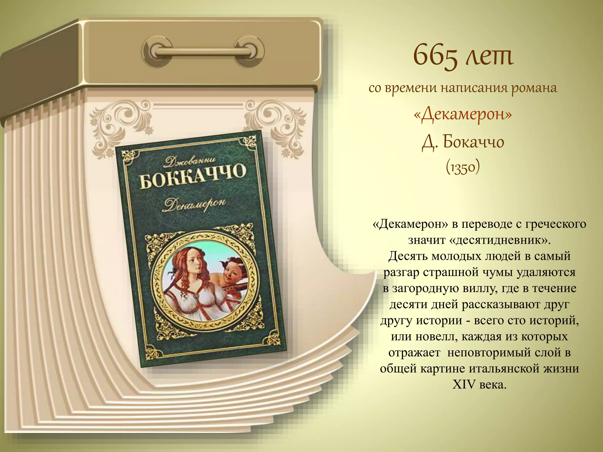 665 лет 
со времени написания романа 
«Декамерон» 
Д. Бокаччо 
(1350) 
«Декамерон» в переводе с греческого 
значит «десятидневник». 
Десять молодых людей в самый 
разгар страшной чумы удаляются 
в загородную виллу, где в течение 
десяти дней рассказывают друг 
другу истории - всего сто историй, 
или новелл, каждая из которых 
отражает неповторимый слой в 
общей картине итальянской жизни 
XIV века. 
 