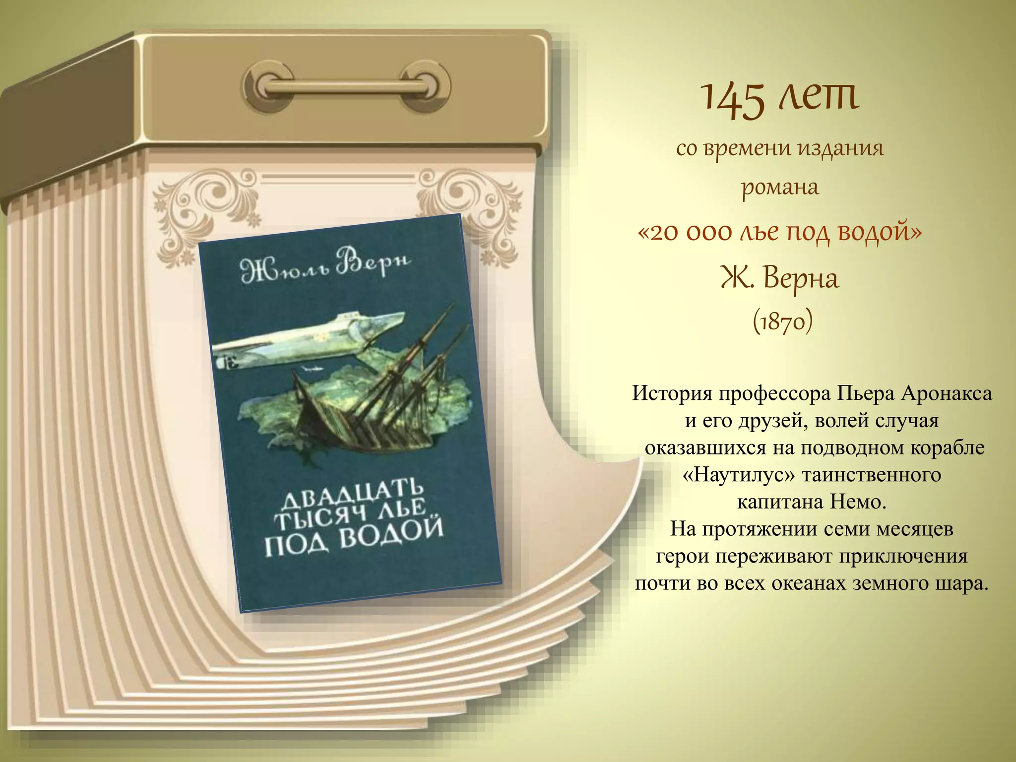 145 лет 
со времени издания 
романа 
«20 000 лье под водой» 
Ж. Верна 
(1870) 
История профессора Пьера Аронакса 
и его друзей, волей случая 
оказавшихся на подводном корабле 
«Наутилус» таинственного 
капитана Немо. 
На протяжении семи месяцев 
герои переживают приключения 
почти во всех океанах земного шара. 
 