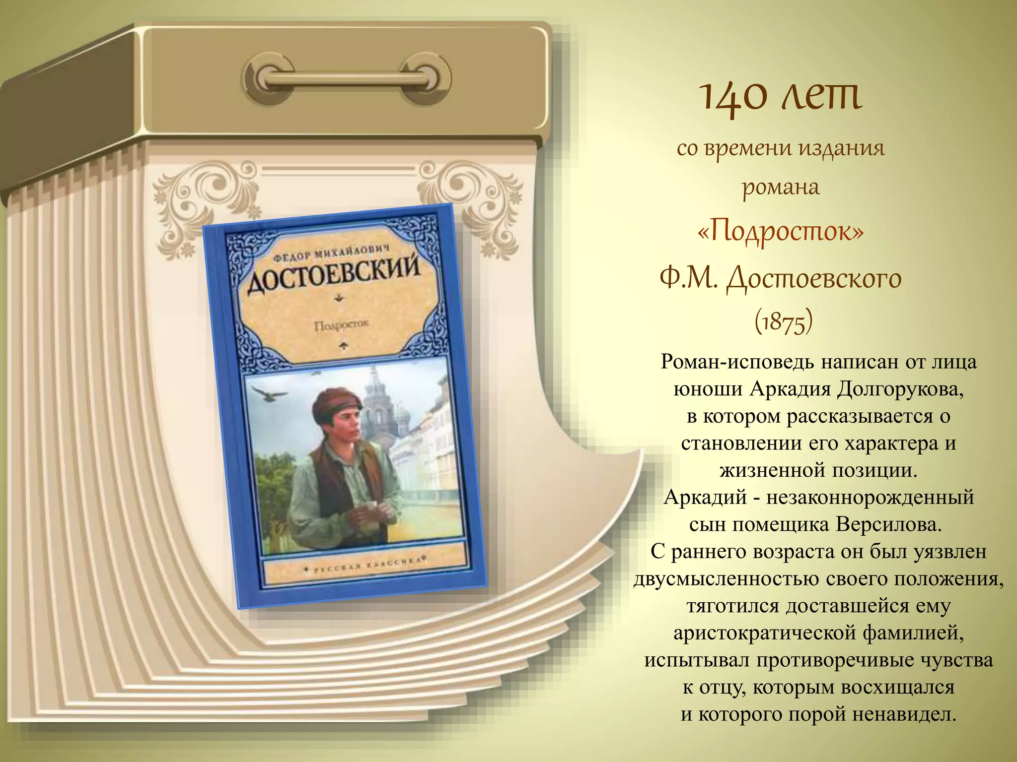 140 лет 
со времени издания 
романа 
«Подросток» 
Ф.М. Достоевского 
(1875) 
Роман-исповедь написан от лица 
юноши Аркадия Долгорукова, 
в котором рассказывается о 
становлении его характера и 
жизненной позиции. 
Аркадий - незаконнорожденный 
сын помещика Версилова. 
С раннего возраста он был уязвлен 
двусмысленностью своего положения, 
тяготился доставшейся ему 
аристократической фамилией, 
испытывал противоречивые чувства 
к отцу, которым восхищался 
и которого порой ненавидел. 
 