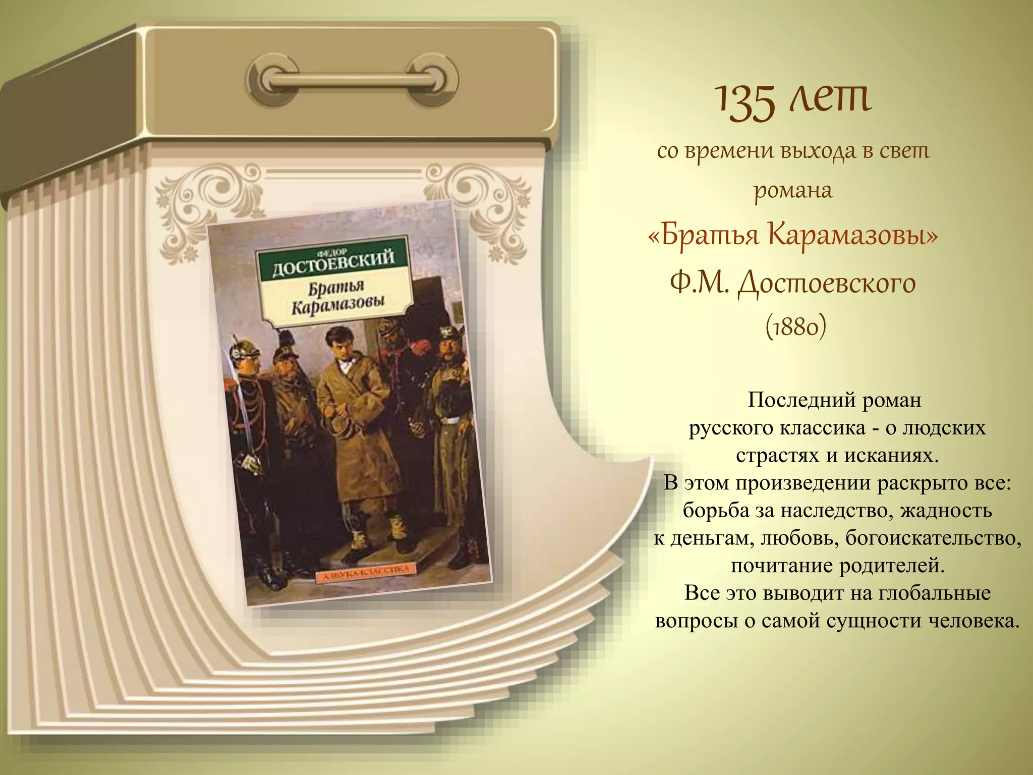 135 лет 
со времени выхода в свет 
романа 
«Братья Карамазовы» 
Ф.М. Достоевского 
(1880) 
Последний роман 
русского классика - о людских 
страстях и исканиях. 
В этом произведении раскрыто все: 
борьба за наследство, жадность 
к деньгам, любовь, богоискательство, 
почитание родителей. 
Все это выводит на глобальные 
вопросы о самой сущности человека. 
 