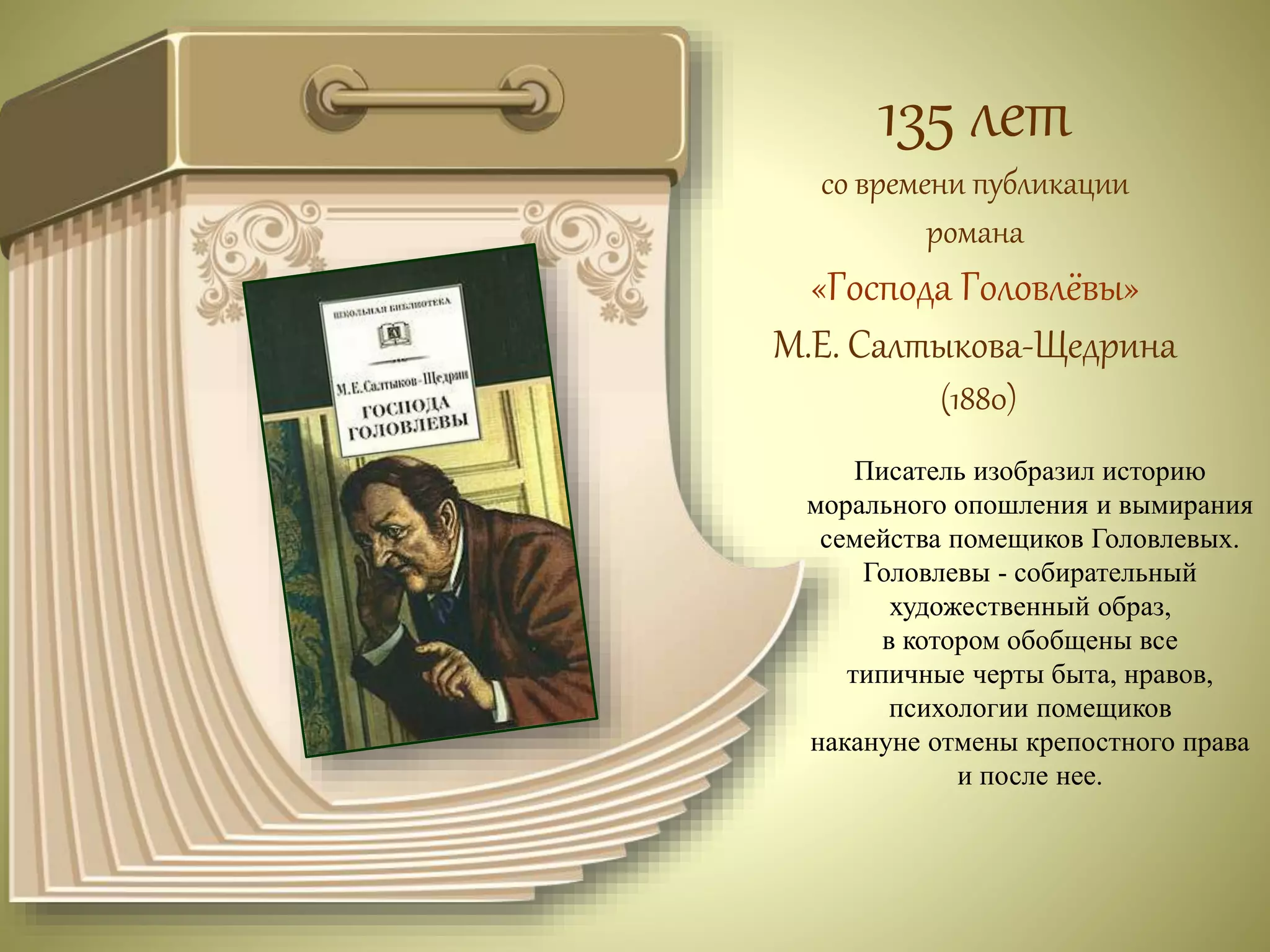 135 лет 
со времени публикации 
романа 
«Господа Головлёвы» 
М.Е. Салтыкова-Щедрина 
(1880) 
Писатель изобразил историю 
морального опошления и вымирания 
семейства помещиков Головлевых. 
Головлевы - собирательный 
художественный образ, 
в котором обобщены все 
типичные черты быта, нравов, 
психологии помещиков 
накануне отмены крепостного права 
и после нее. 
 