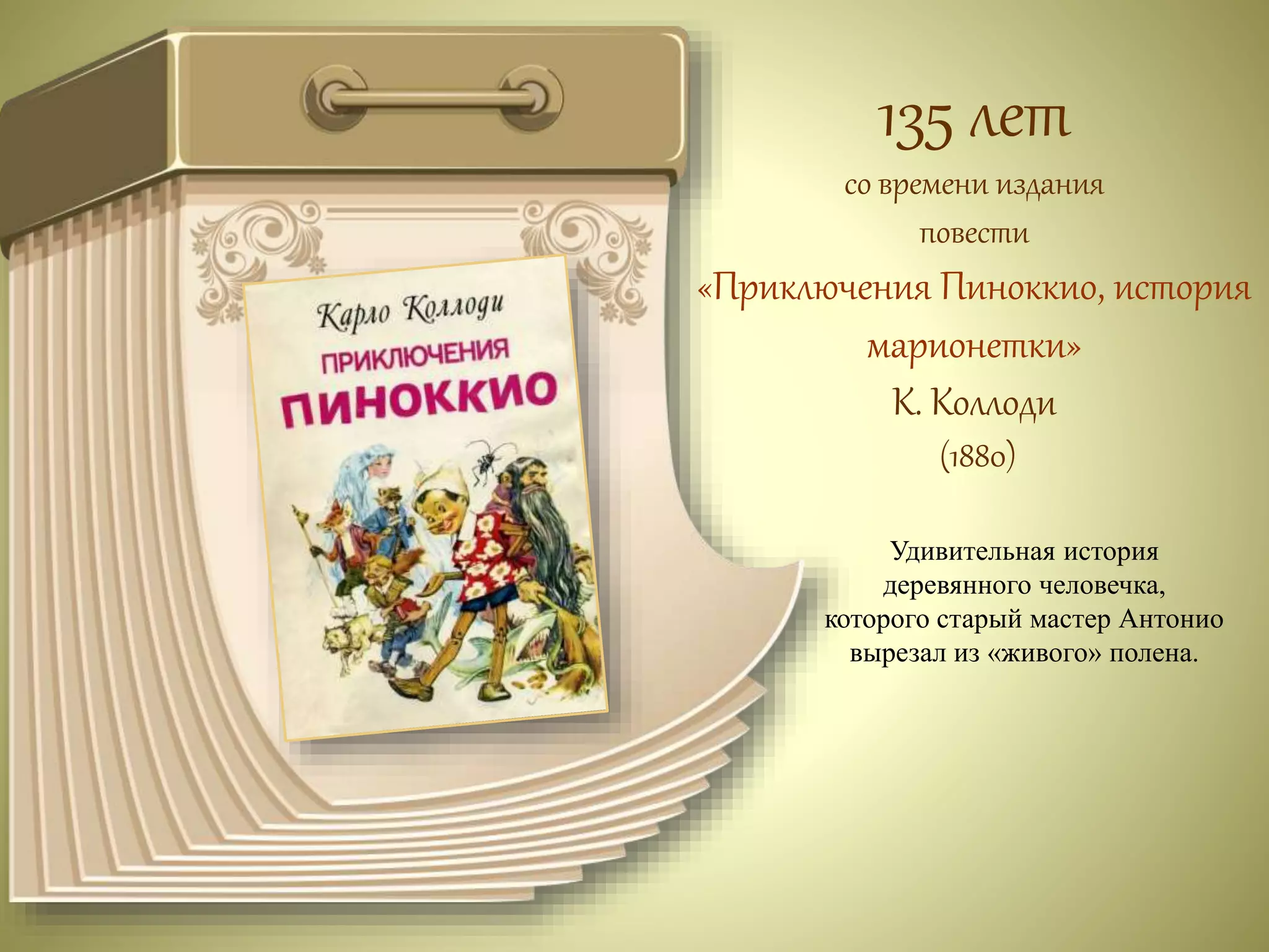 135 лет 
со времени издания 
повести 
«Приключения Пиноккио, история 
марионетки» 
К. Коллоди 
(1880) 
Удивительная история 
деревянного человечка, 
которого старый мастер Антонио 
вырезал из «живого» полена. 
 