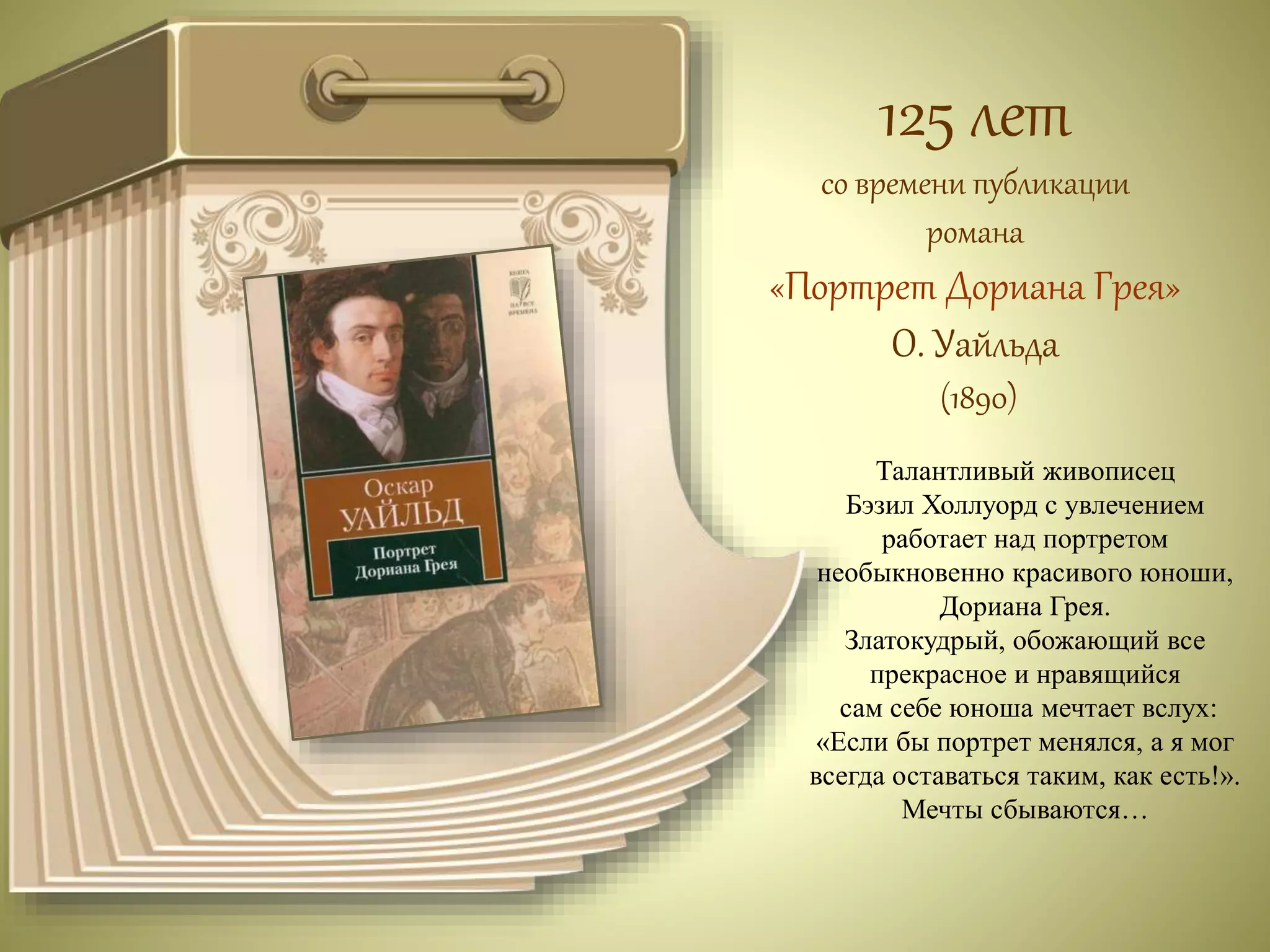 125 лет 
со времени публикации 
романа 
«Портрет Дориана Грея» 
О. Уайльда 
(1890) 
Талантливый живописец 
Бэзил Холлуорд с увлечением 
работает над портретом 
необыкновенно красивого юноши, 
Дориана Грея. 
Златокудрый, обожающий все 
прекрасное и нравящийся 
сам себе юноша мечтает вслух: 
«Если бы портрет менялся, а я мог 
всегда оставаться таким, как есть!». 
Мечты сбываются… 
 