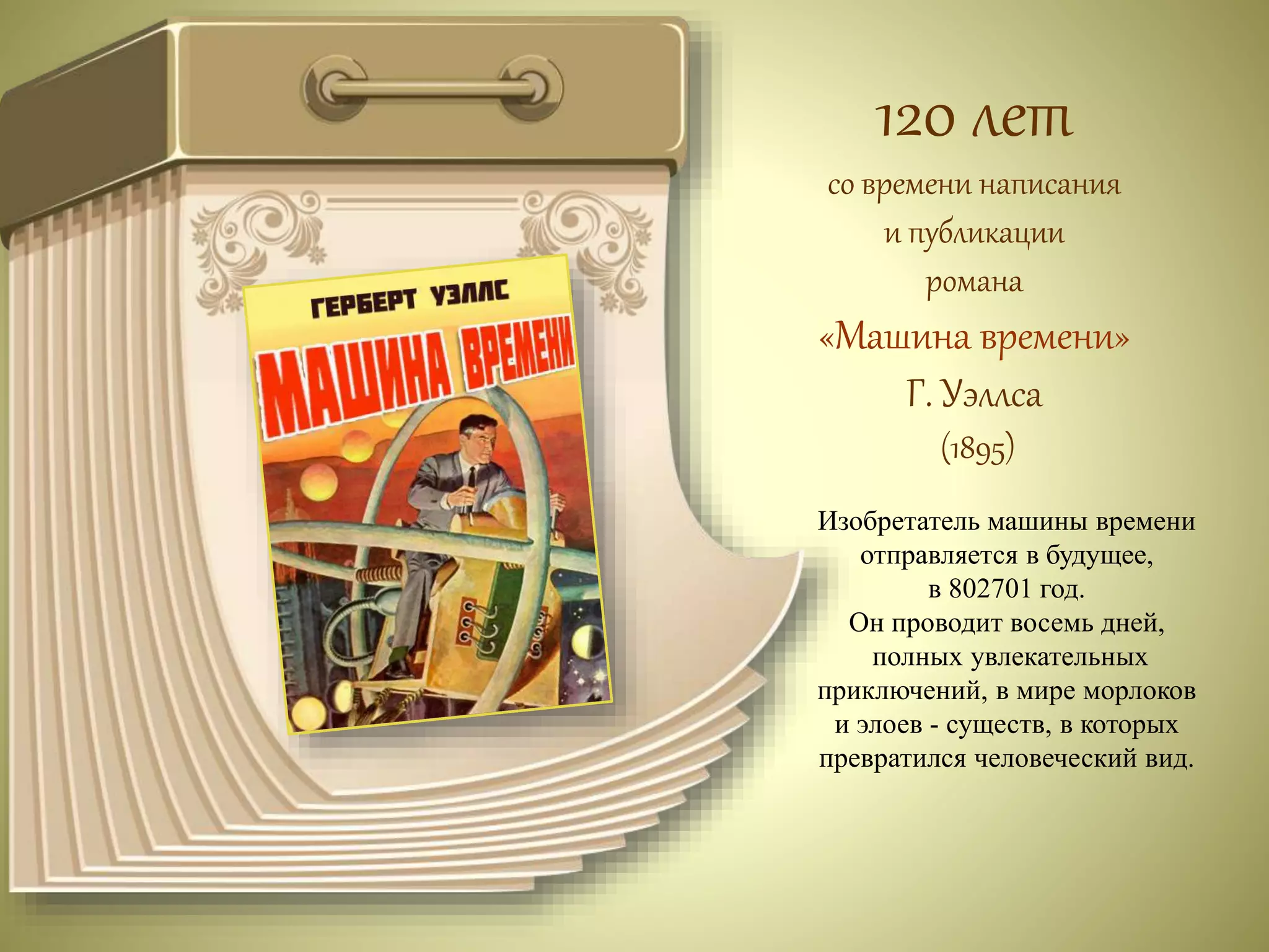 120 лет 
со времени написания 
и публикации 
романа 
«Машина времени» 
Г. Уэллса 
(1895) 
Изобретатель машины времени 
отправляется в будущее, 
в 802701 год. 
Он проводит восемь дней, 
полных увлекательных 
приключений, в мире морлоков 
и элоев - существ, в которых 
превратился человеческий вид. 
 