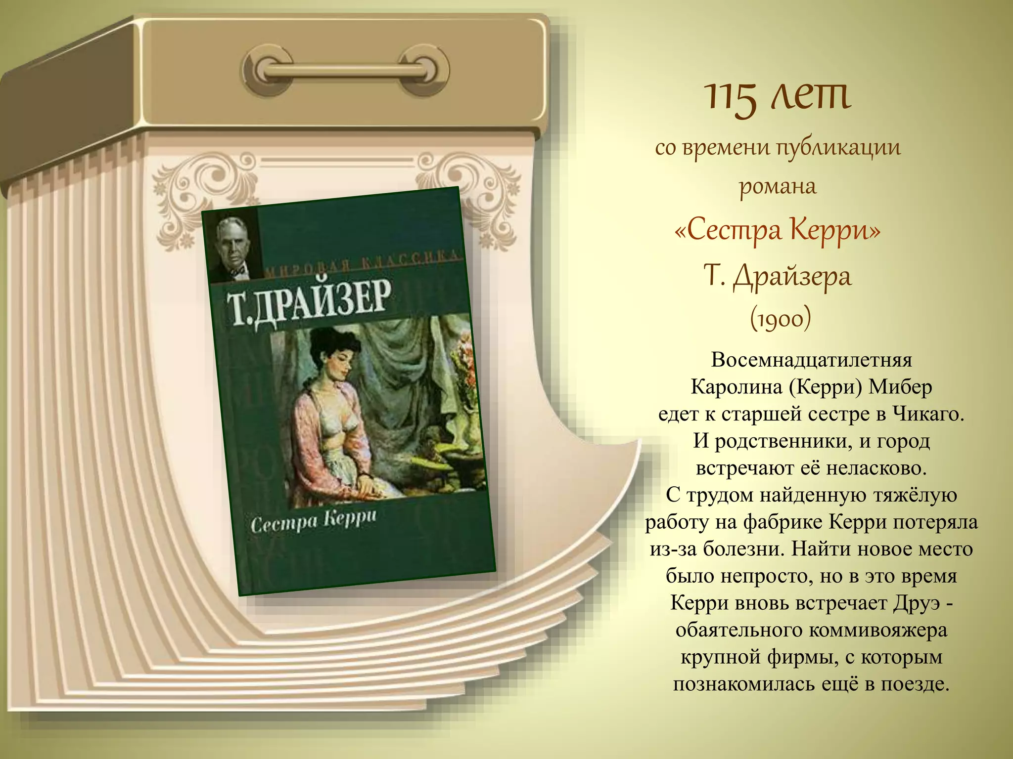 115 лет 
со времени публикации 
романа 
«Сестра Керри» 
Т. Драйзера 
(1900) 
Восемнадцатилетняя 
Каролина (Керри) Мибер 
едет к старшей сестре в Чикаго. 
И родственники, и город 
встречают её неласково. 
С трудом найденную тяжёлую 
работу на фабрике Керри потеряла 
из-за болезни. Найти новое место 
было непросто, но в это время 
Керри вновь встречает Друэ - 
обаятельного коммивояжера 
крупной фирмы, с которым 
познакомилась ещё в поезде. 
 