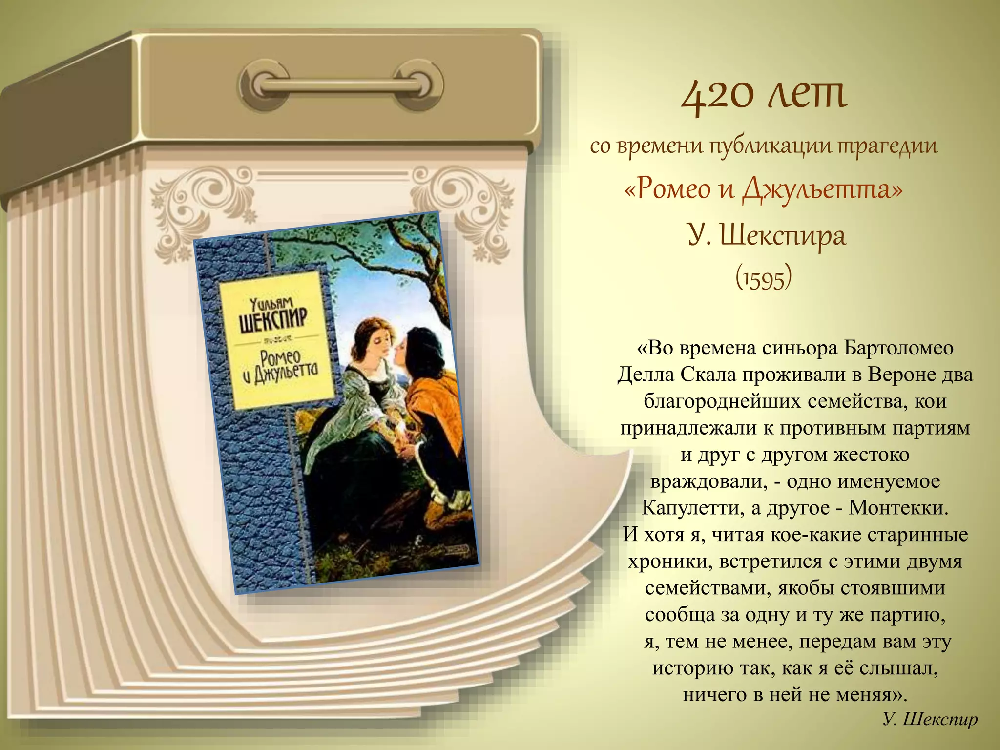 420 лет 
со времени публикации трагедии 
«Ромео и Джульетта» 
У. Шекспира 
(1595) 
«Во времена синьора Бартоломео 
Делла Скала проживали в Вероне два 
благороднейших семейства, кои 
принадлежали к противным партиям 
и друг с другом жестоко 
враждовали, - одно именуемое 
Капулетти, а другое - Монтекки. 
И хотя я, читая кое-какие старинные 
хроники, встретился с этими двумя 
семействами, якобы стоявшими 
сообща за одну и ту же партию, 
я, тем не менее, передам вам эту 
историю так, как я её слышал, 
ничего в ней не меняя». 
У. Шекспир 
 