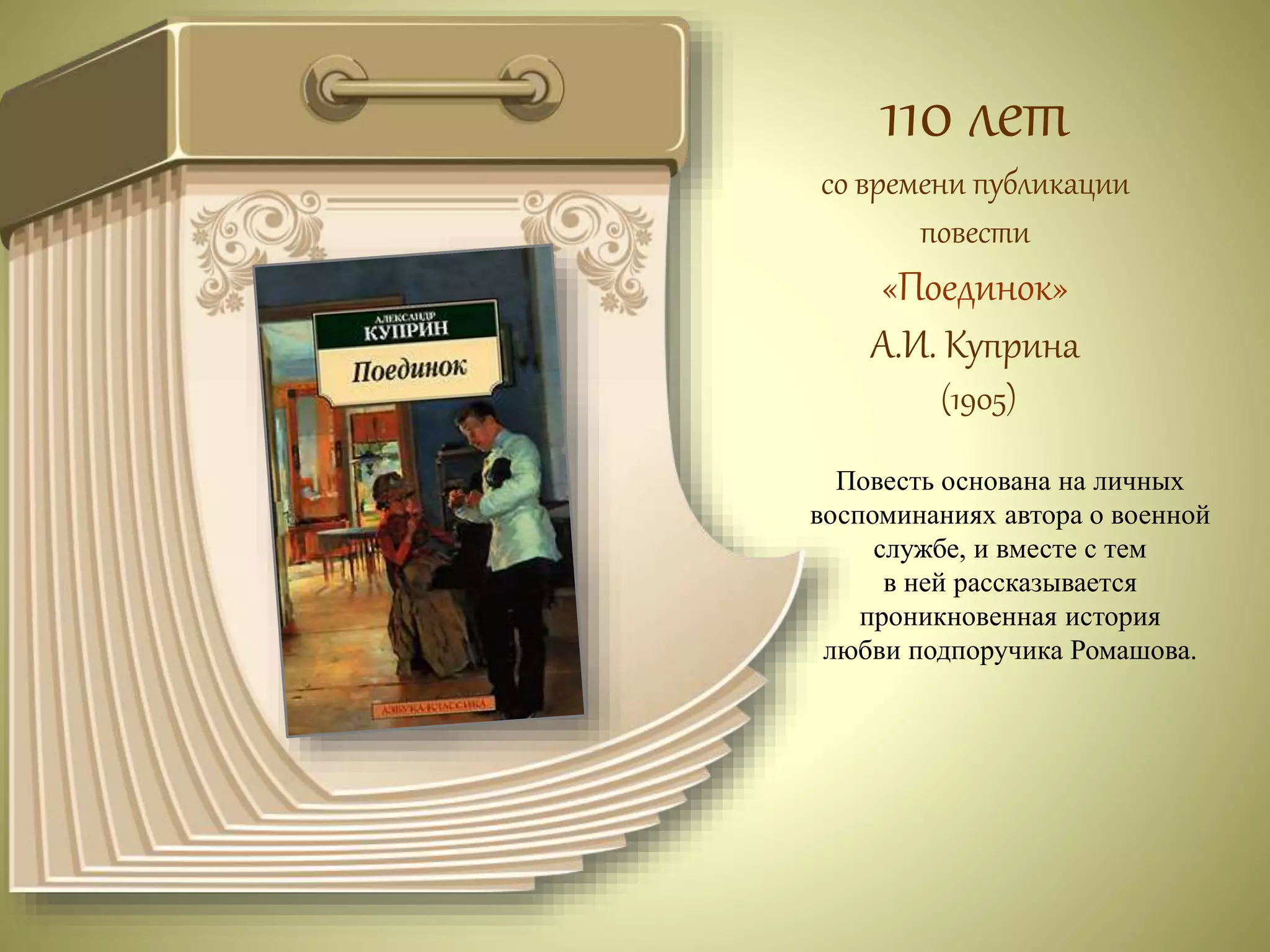 110 лет 
со времени публикации 
повести 
«Поединок» 
А.И. Куприна 
(1905) 
Повесть основана на личных 
воспоминаниях автора о военной 
службе, и вместе с тем 
в ней рассказывается 
проникновенная история 
любви подпоручика Ромашова. 
 