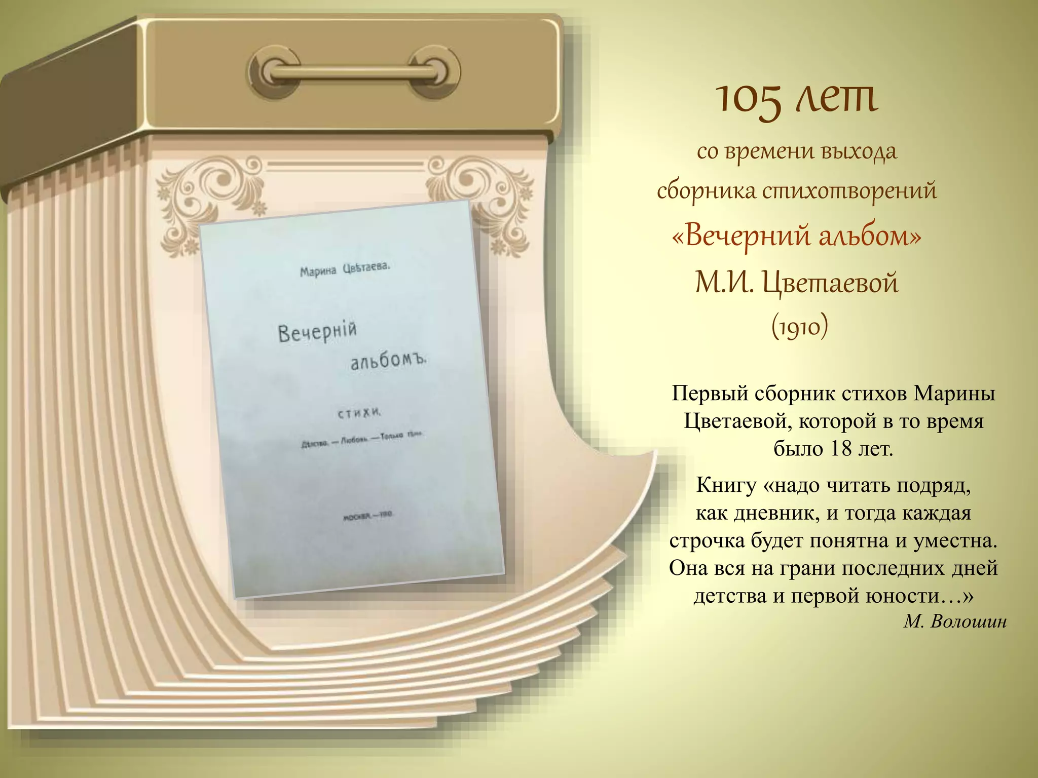 105 лет 
со времени выхода 
сборника стихотворений 
«Вечерний альбом» 
М.И. Цветаевой 
(1910) 
Первый сборник стихов Марины 
Цветаевой, которой в то время 
было 18 лет. 
Книгу «надо читать подряд, 
как дневник, и тогда каждая 
строчка будет понятна и уместна. 
Она вся на грани последних дней 
детства и первой юности…» 
М. Волошин 
 