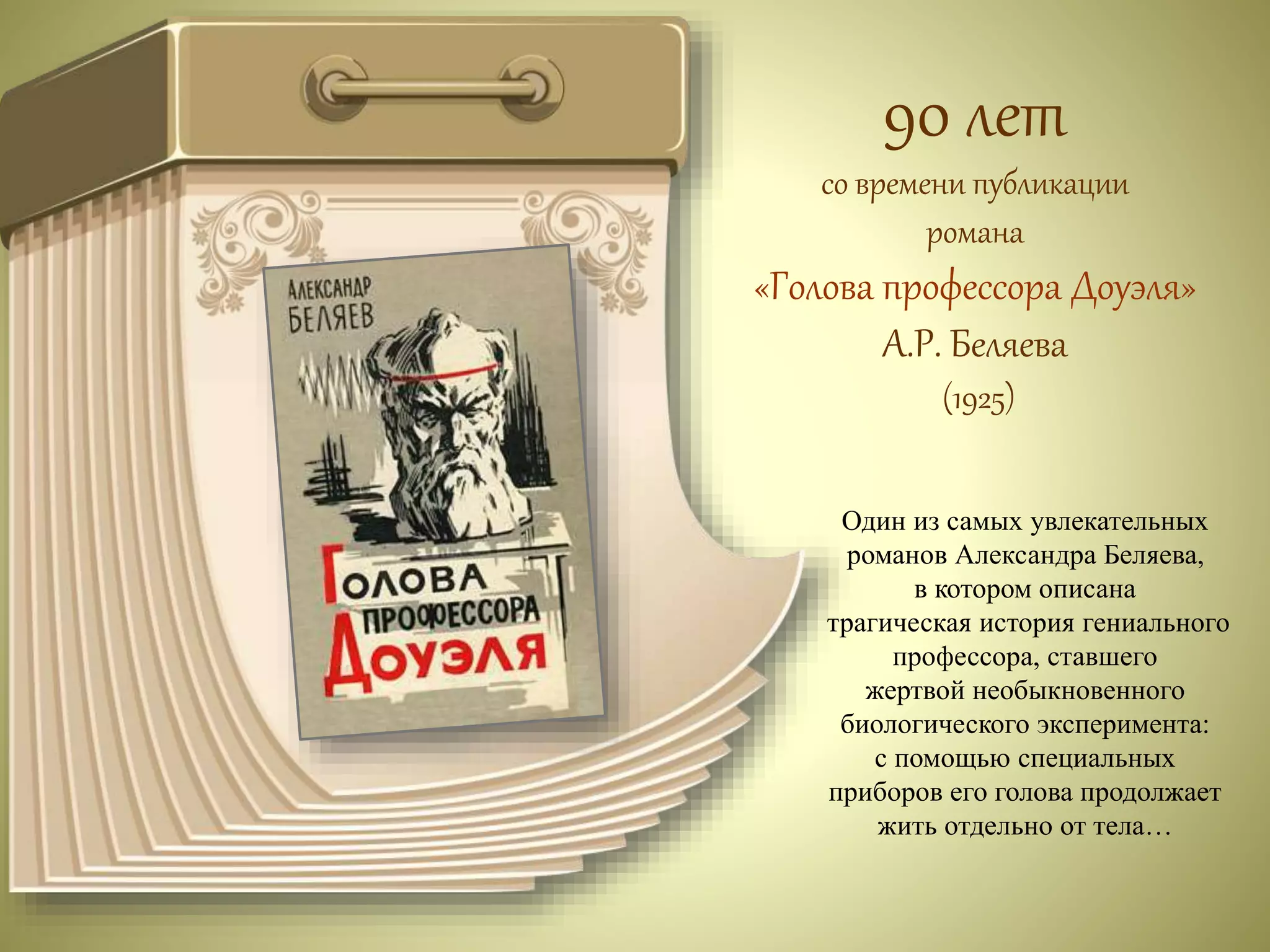 90 лет 
со времени публикации 
романа 
«Голова профессора Доуэля» 
А.Р. Беляева 
(1925) 
Один из самых увлекательных 
романов Александра Беляева, 
в котором описана 
трагическая история гениального 
профессора, ставшего 
жертвой необыкновенного 
биологического эксперимента: 
с помощью специальных 
приборов его голова продолжает 
жить отдельно от тела… 
 