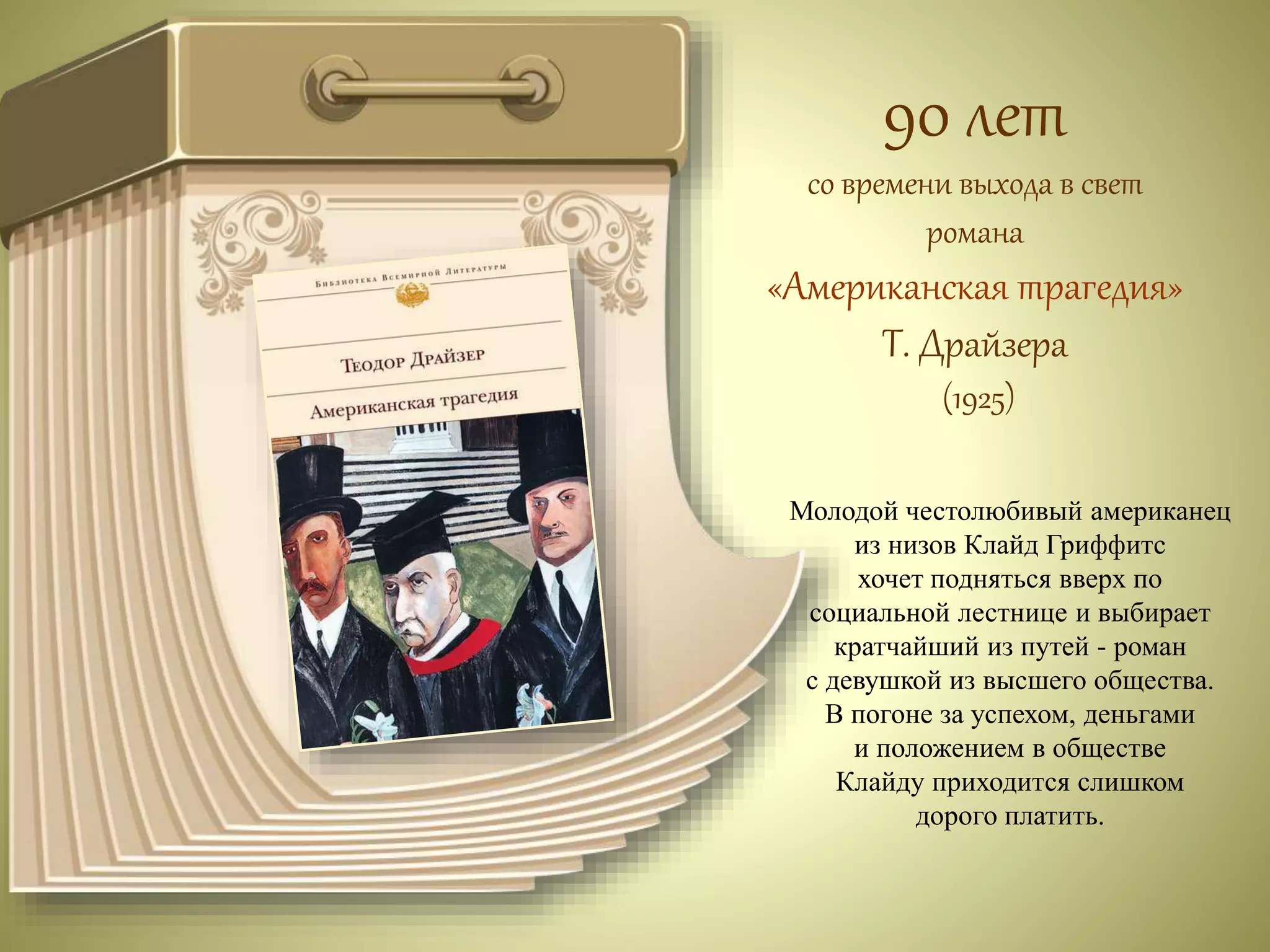 90 лет 
со времени выхода в свет 
романа 
«Американская трагедия» 
Т. Драйзера 
(1925) 
Молодой честолюбивый американец 
из низов Клайд Гриффитс 
хочет подняться вверх по 
социальной лестнице и выбирает 
кратчайший из путей - роман 
с девушкой из высшего общества. 
В погоне за успехом, деньгами 
и положением в обществе 
Клайду приходится слишком 
дорого платить. 
 