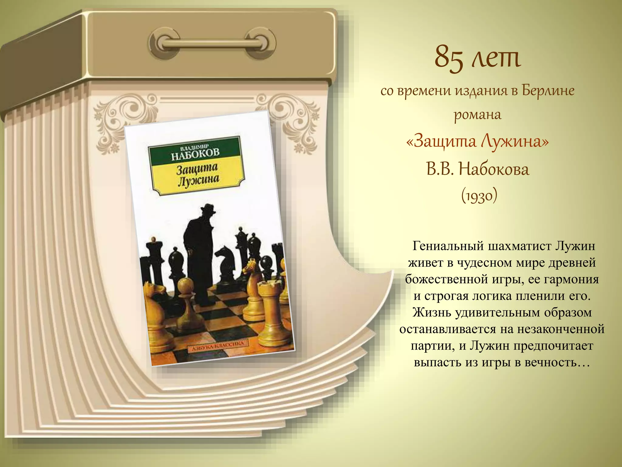 85 лет 
со времени издания в Берлине 
романа 
«Защита Лужина» 
В.В. Набокова 
(1930) 
Гениальный шахматист Лужин 
живет в чудесном мире древней 
божественной игры, ее гармония 
и строгая логика пленили его. 
Жизнь удивительным образом 
останавливается на незаконченной 
партии, и Лужин предпочитает 
выпасть из игры в вечность… 
 