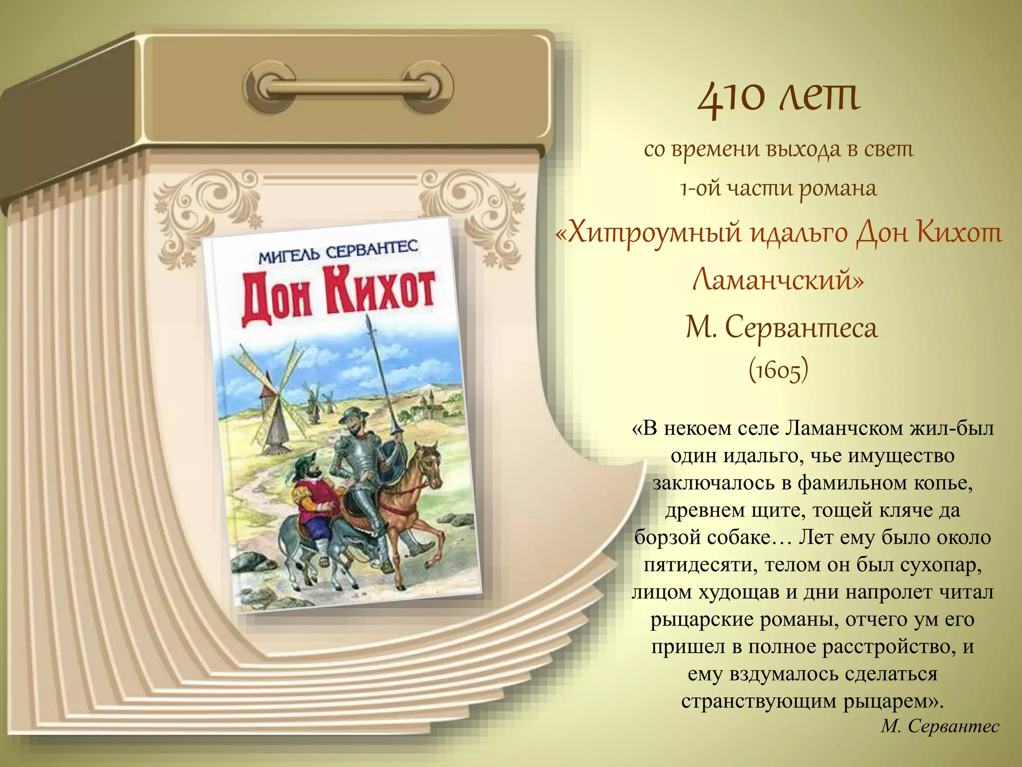 410 лет 
со времени выхода в свет 
1-ой части романа 
«Хитроумный идальго Дон Кихот 
Ламанчский» 
М. Сервантеса 
(1605) 
«В некоем селе Ламанчском жил-был 
один идальго, чье имущество 
заключалось в фамильном копье, 
древнем щите, тощей кляче да 
борзой собаке… Лет ему было около 
пятидесяти, телом он был сухопар, 
лицом худощав и дни напролет читал 
рыцарские романы, отчего ум его 
пришел в полное расстройство, и 
ему вздумалось сделаться 
странствующим рыцарем». 
М. Сервантес 
 