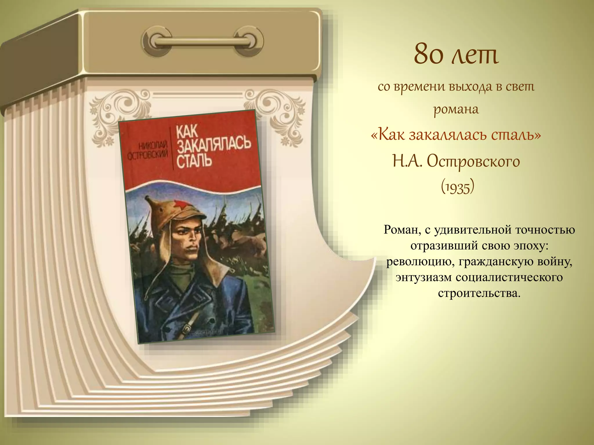 80 лет 
со времени выхода в свет 
романа 
«Как закалялась сталь» 
Н.А. Островского 
(1935) 
Роман, с удивительной точностью 
отразивший свою эпоху: 
революцию, гражданскую войну, 
энтузиазм социалистического 
строительства. 
 