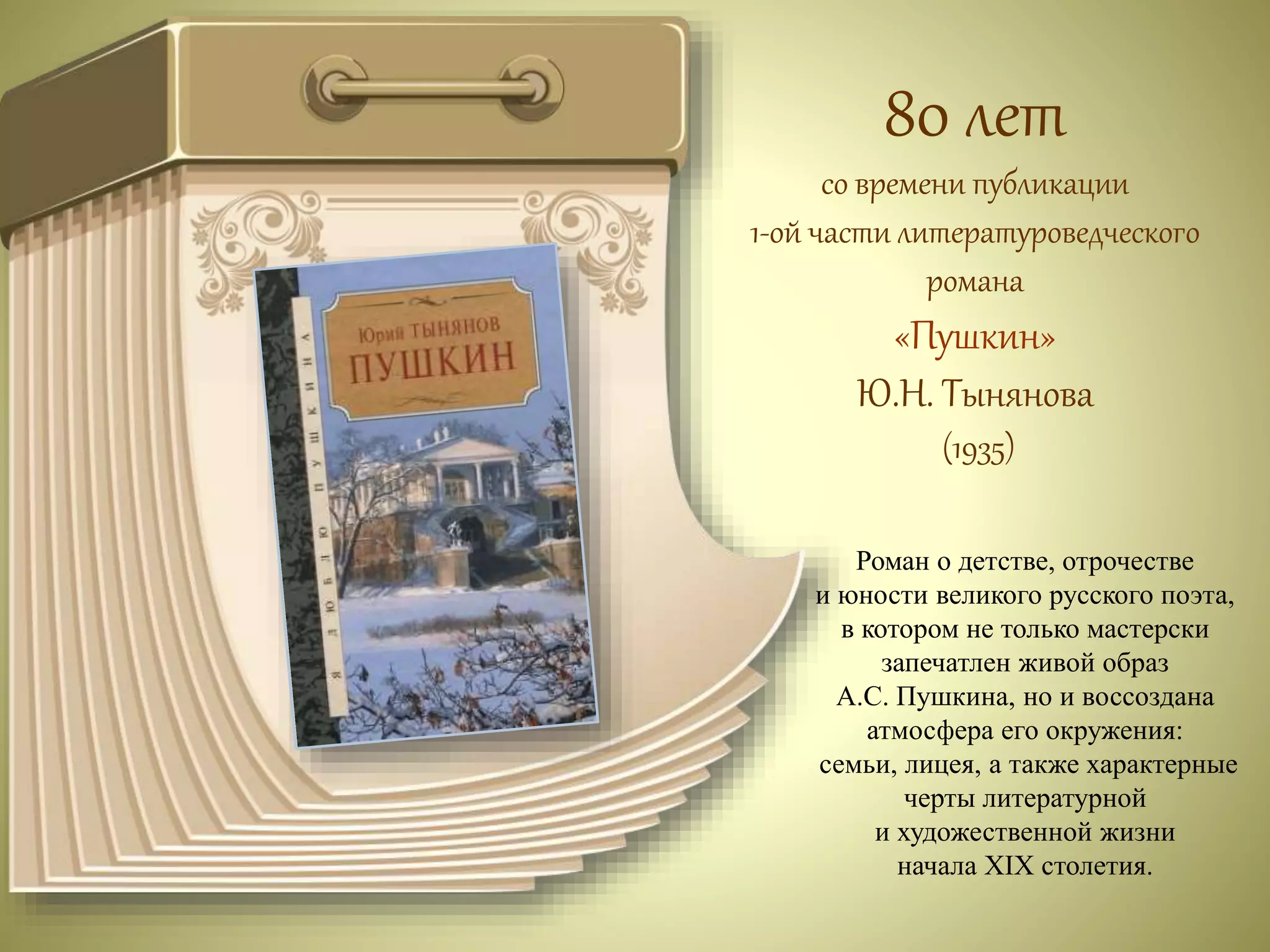 80 лет 
со времени публикации 
1-ой части литературоведческого 
романа 
«Пушкин» 
Ю.Н. Тынянова 
(1935) 
Роман о детстве, отрочестве 
и юности великого русского поэта, 
в котором не только мастерски 
запечатлен живой образ 
А.С. Пушкина, но и воссоздана 
атмосфера его окружения: 
семьи, лицея, а также характерные 
черты литературной 
и художественной жизни 
начала XIX столетия. 
 