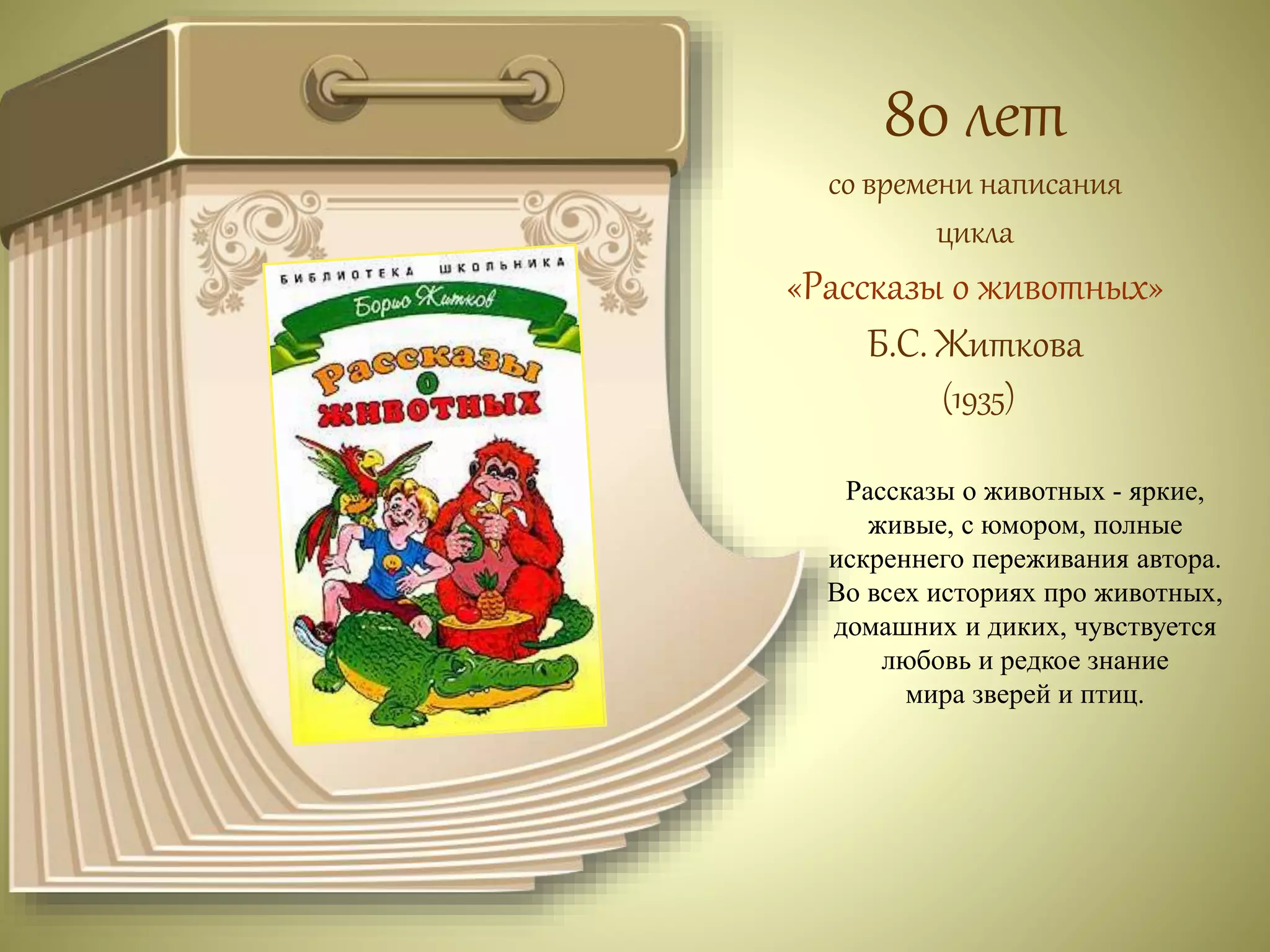 80 лет 
со времени написания 
цикла 
«Рассказы о животных» 
Б.С. Житкова 
(1935) 
Рассказы о животных - яркие, 
живые, с юмором, полные 
искреннего переживания автора. 
Во всех историях про животных, 
домашних и диких, чувствуется 
любовь и редкое знание 
мира зверей и птиц. 
 