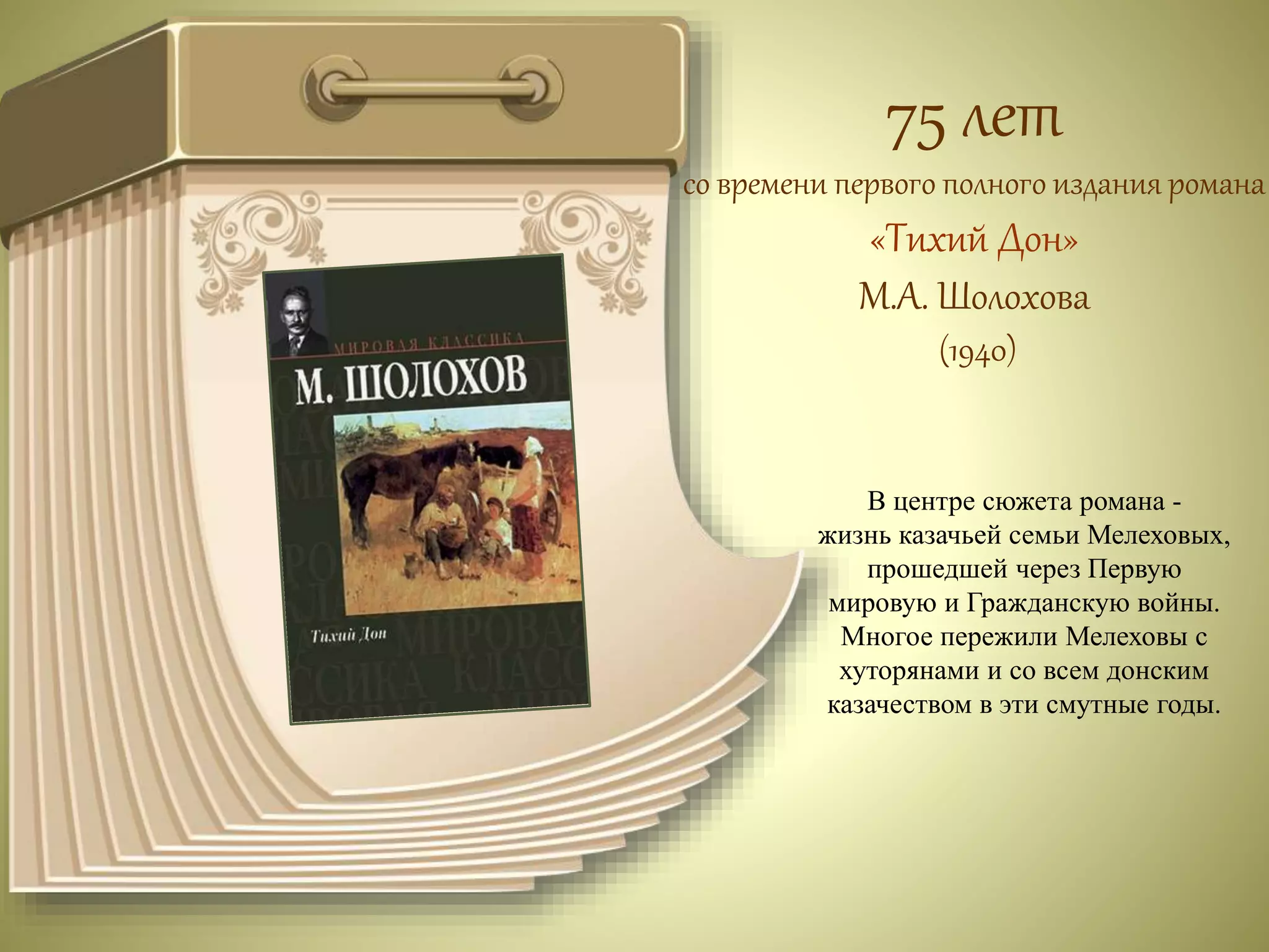 75 лет 
со времени первого полного издания романа 
«Тихий Дон» 
М.А. Шолохова 
(1940) 
В центре сюжета романа - 
жизнь казачьей семьи Мелеховых, 
прошедшей через Первую 
мировую и Гражданскую войны. 
Многое пережили Мелеховы с 
хуторянами и со всем донским 
казачеством в эти смутные годы. 
 